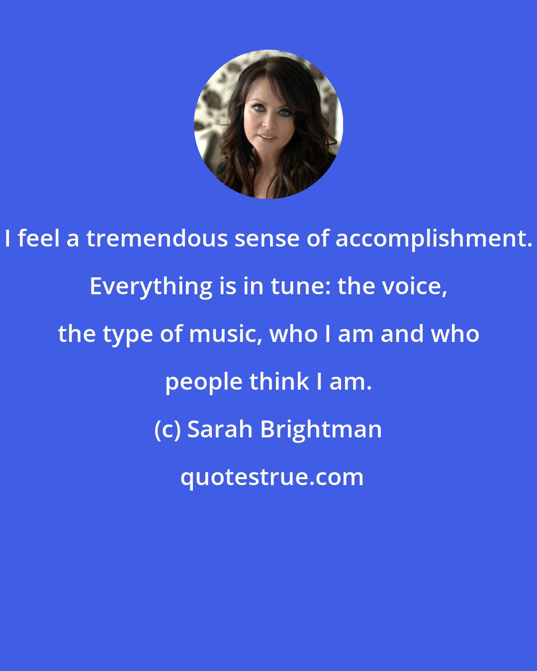 Sarah Brightman: I feel a tremendous sense of accomplishment. Everything is in tune: the voice, the type of music, who I am and who people think I am.