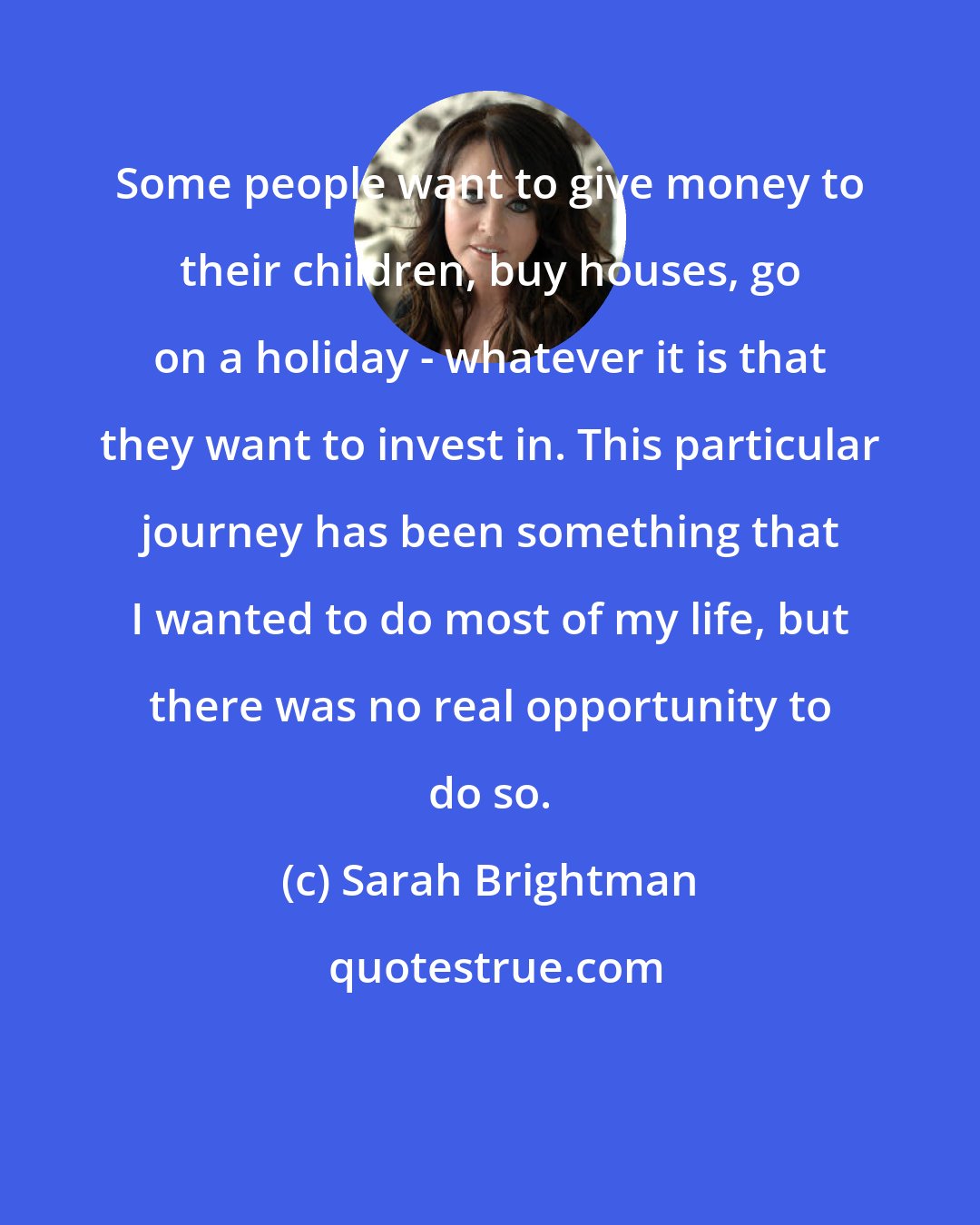 Sarah Brightman: Some people want to give money to their children, buy houses, go on a holiday - whatever it is that they want to invest in. This particular journey has been something that I wanted to do most of my life, but there was no real opportunity to do so.