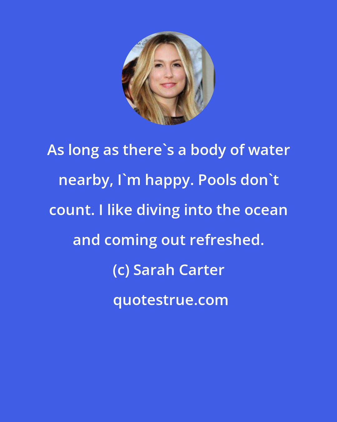 Sarah Carter: As long as there's a body of water nearby, I'm happy. Pools don't count. I like diving into the ocean and coming out refreshed.