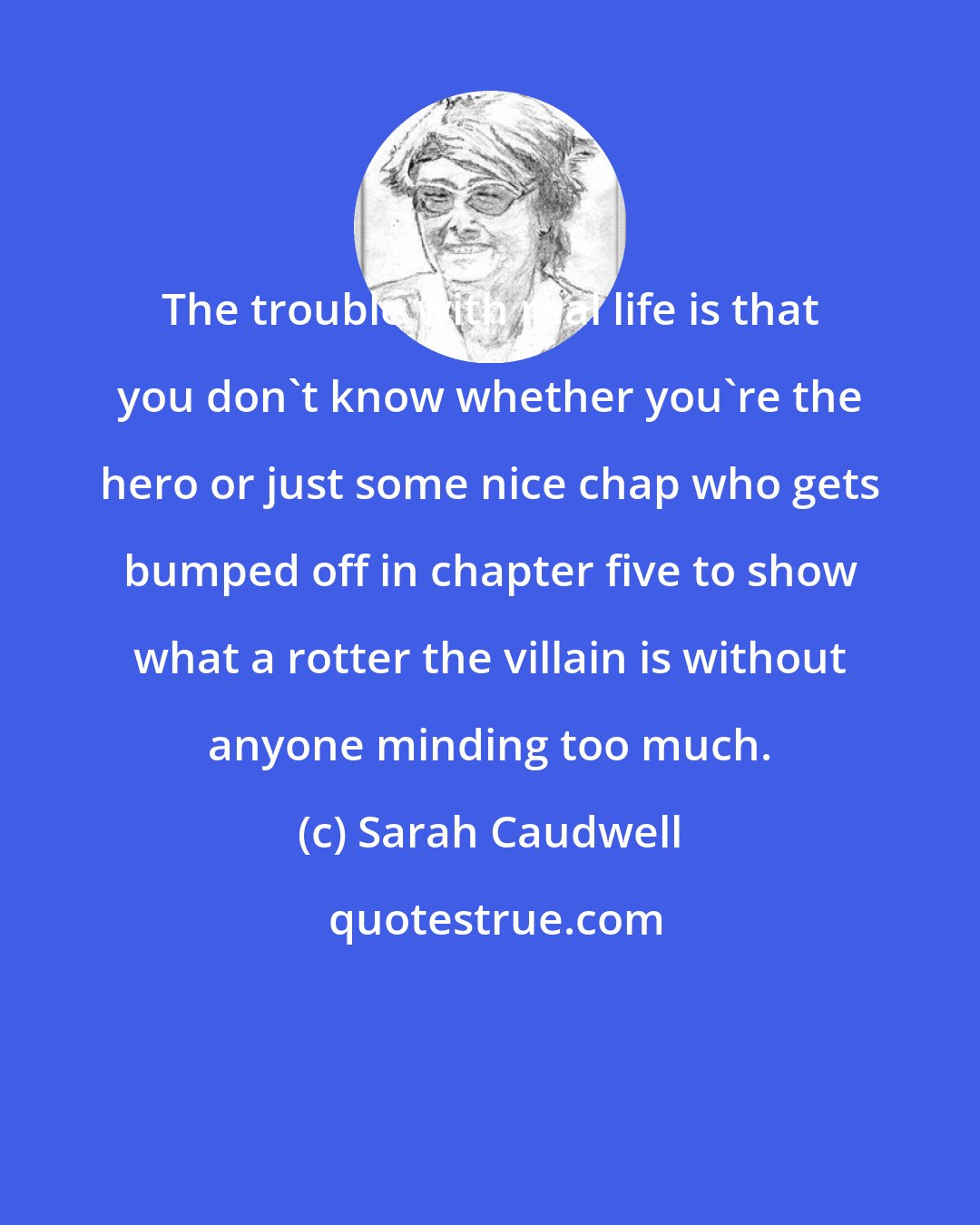 Sarah Caudwell: The trouble with real life is that you don't know whether you're the hero or just some nice chap who gets bumped off in chapter five to show what a rotter the villain is without anyone minding too much.