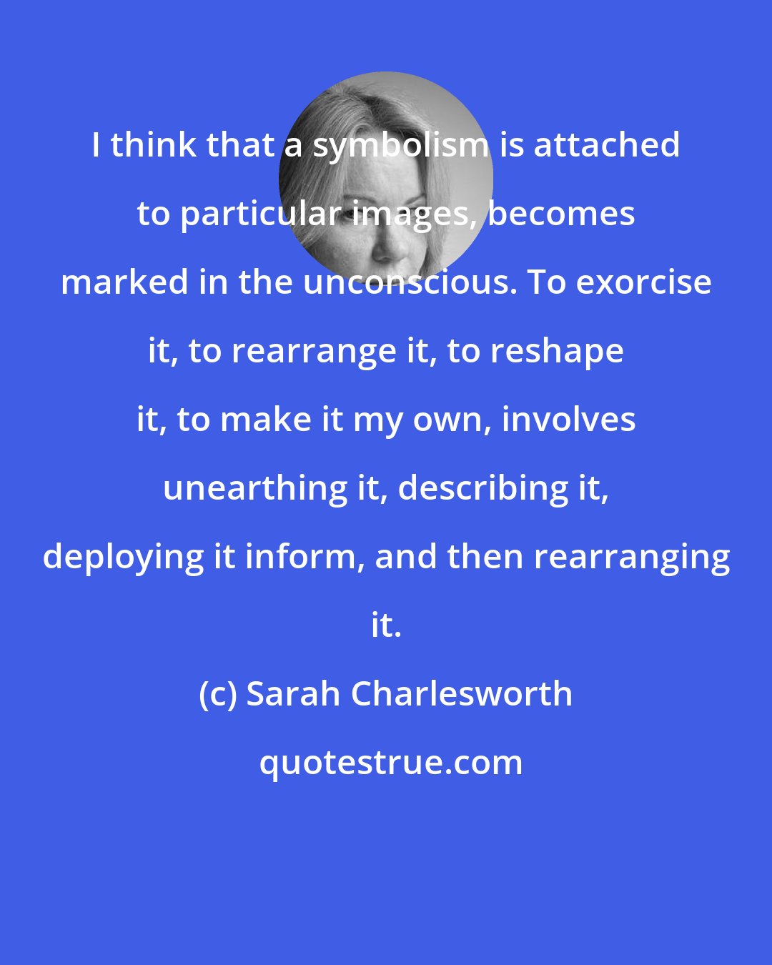 Sarah Charlesworth: I think that a symbolism is attached to particular images, becomes marked in the unconscious. To exorcise it, to rearrange it, to reshape it, to make it my own, involves unearthing it, describing it, deploying it inform, and then rearranging it.