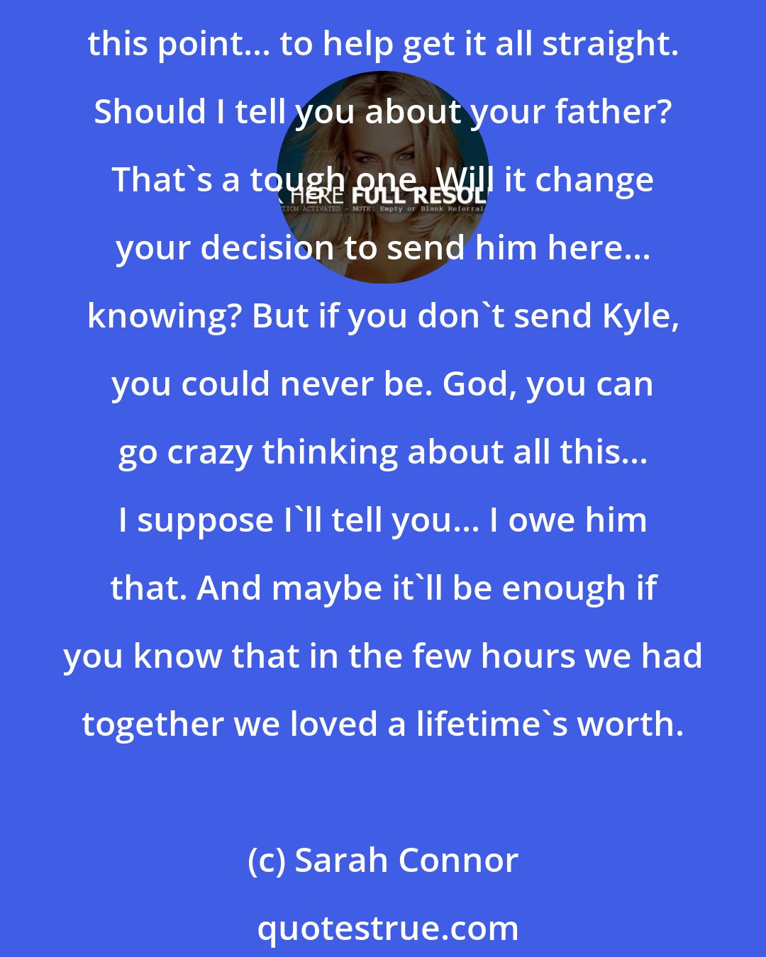 Sarah Connor: The hardest thing is deciding what I should tell you and what not to. Well, anyway, I've got a while yet before you're old enough to understand the tapes. They're more for me at this point... to help get it all straight. Should I tell you about your father? That's a tough one. Will it change your decision to send him here... knowing? But if you don't send Kyle, you could never be. God, you can go crazy thinking about all this... I suppose I'll tell you... I owe him that. And maybe it'll be enough if you know that in the few hours we had together we loved a lifetime's worth.