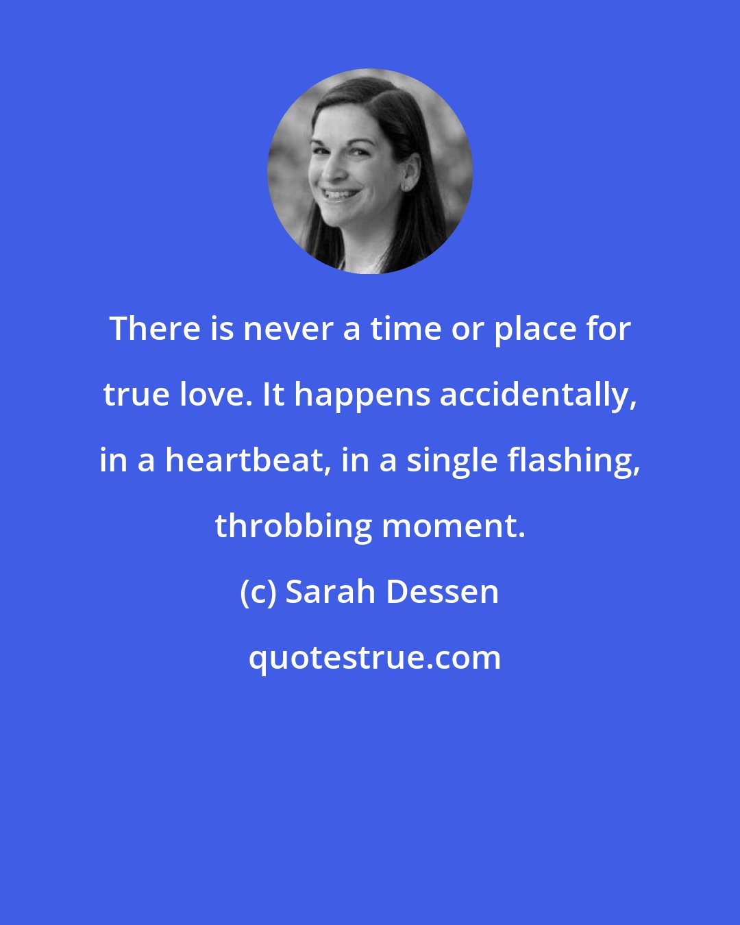 Sarah Dessen: There is never a time or place for true love. It happens accidentally, in a heartbeat, in a single flashing, throbbing moment.