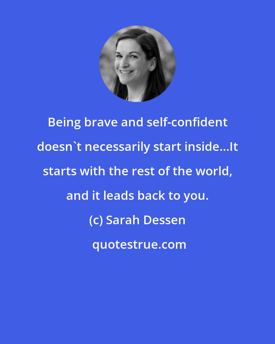 Sarah Dessen: Being brave and self-confident doesn't necessarily start inside...It starts with the rest of the world, and it leads back to you.