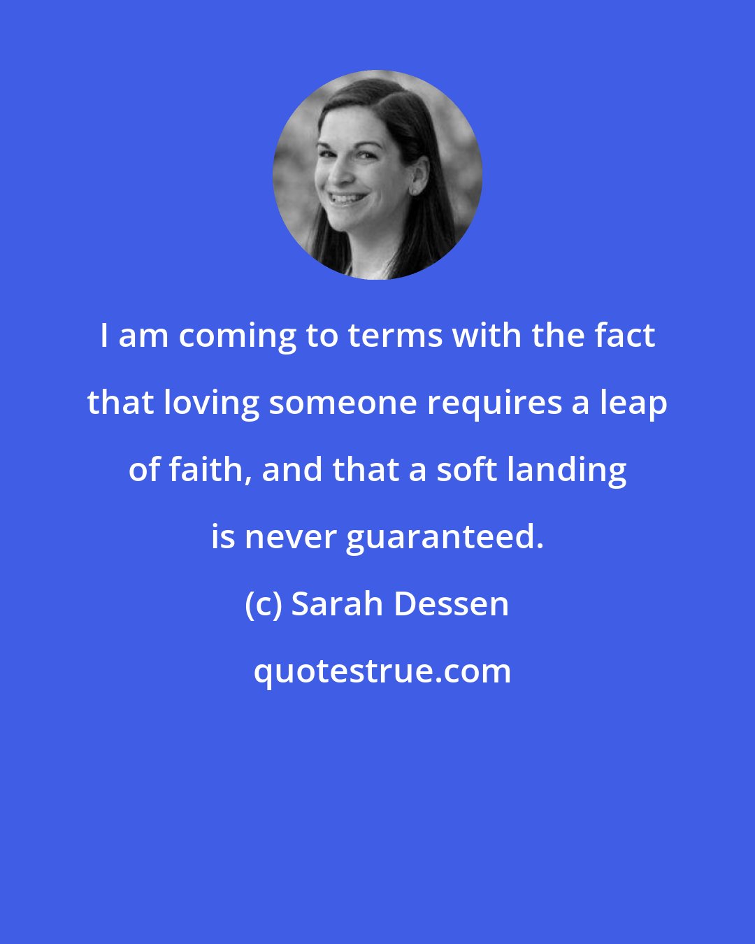 Sarah Dessen: I am coming to terms with the fact that loving someone requires a leap of faith, and that a soft landing is never guaranteed.