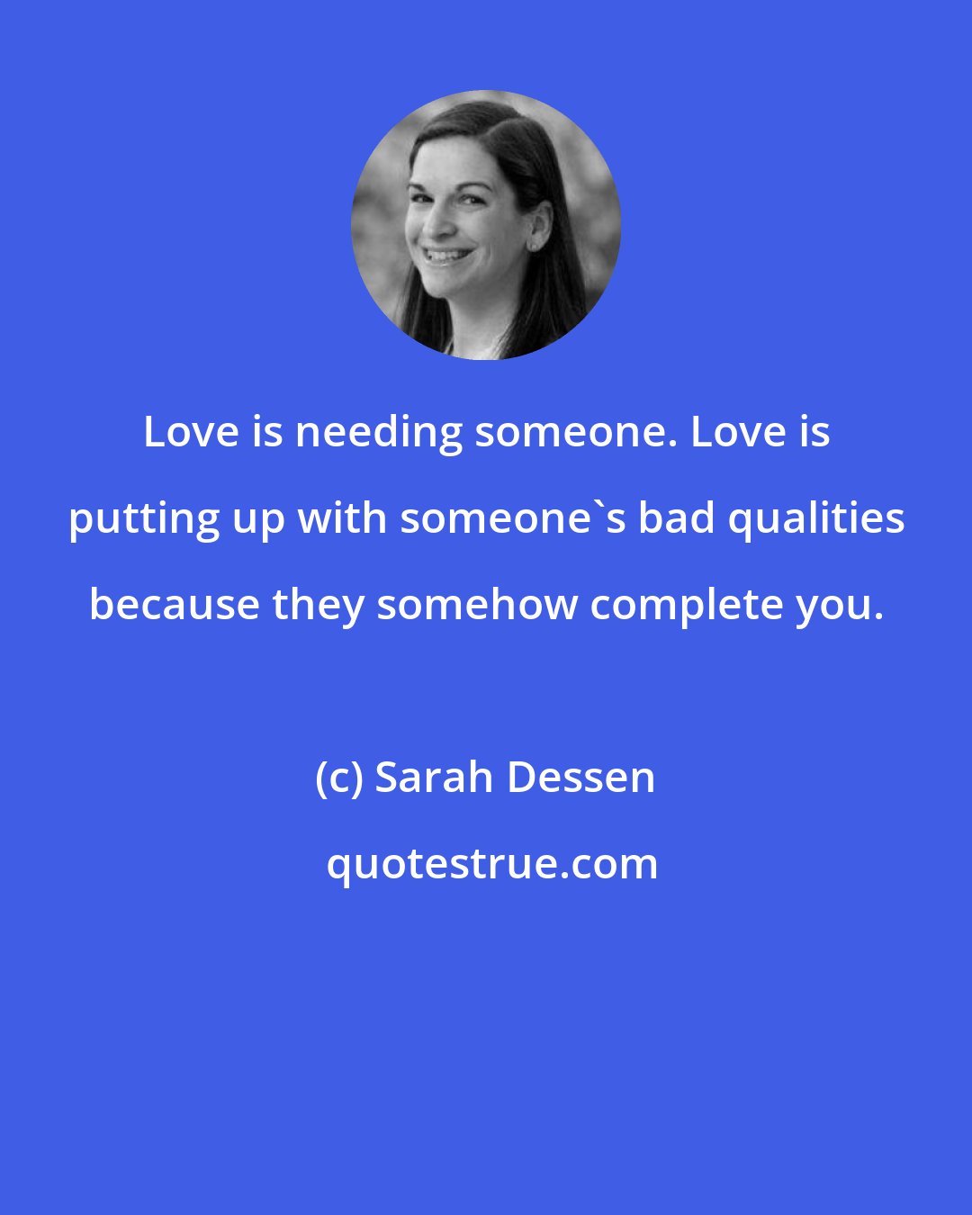 Sarah Dessen: Love is needing someone. Love is putting up with someone's bad qualities because they somehow complete you.