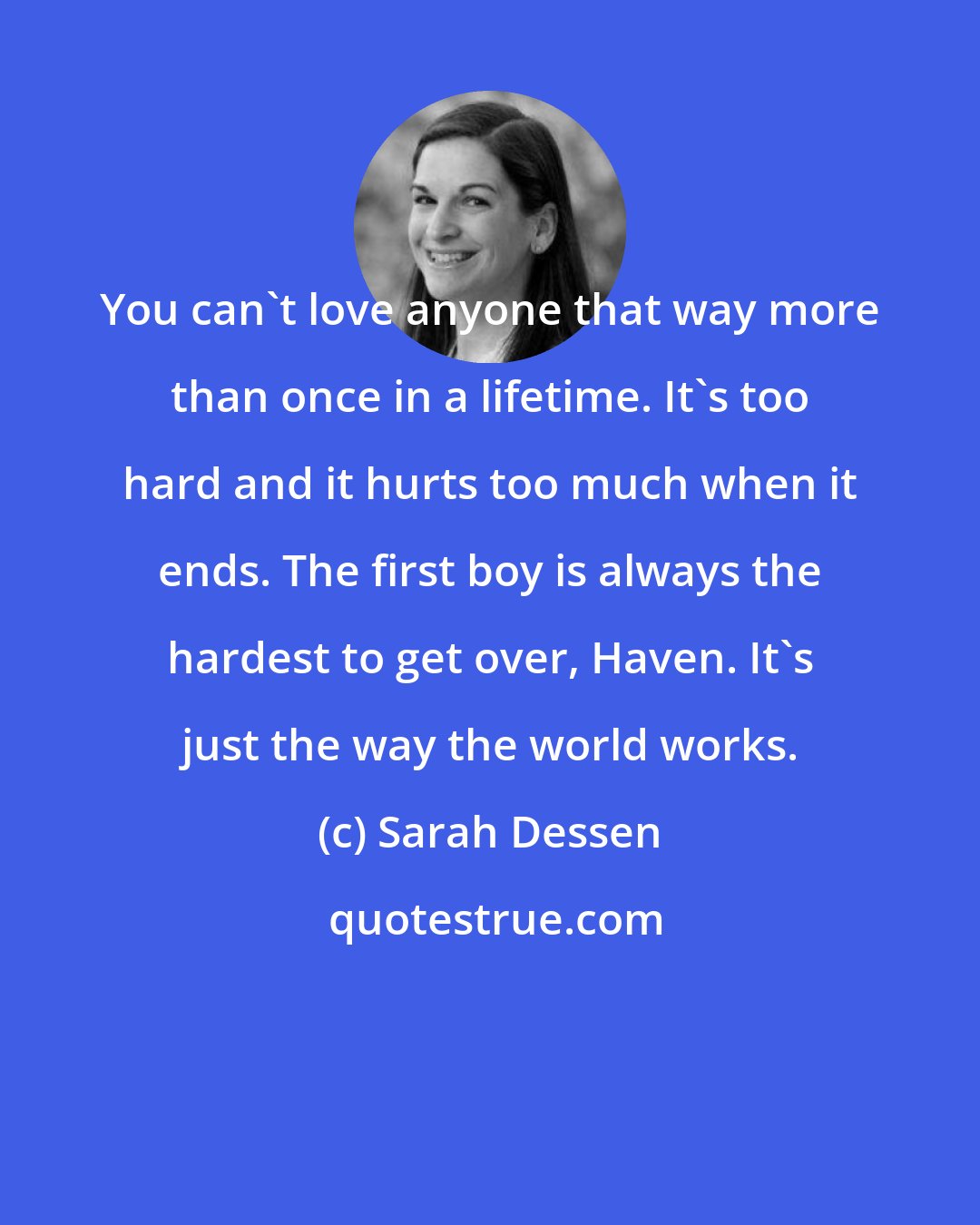 Sarah Dessen: You can't love anyone that way more than once in a lifetime. It's too hard and it hurts too much when it ends. The first boy is always the hardest to get over, Haven. It's just the way the world works.