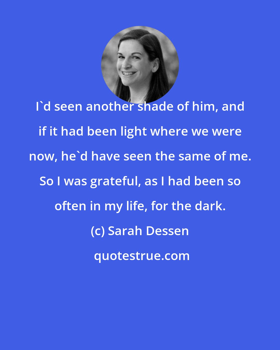 Sarah Dessen: I'd seen another shade of him, and if it had been light where we were now, he'd have seen the same of me. So I was grateful, as I had been so often in my life, for the dark.