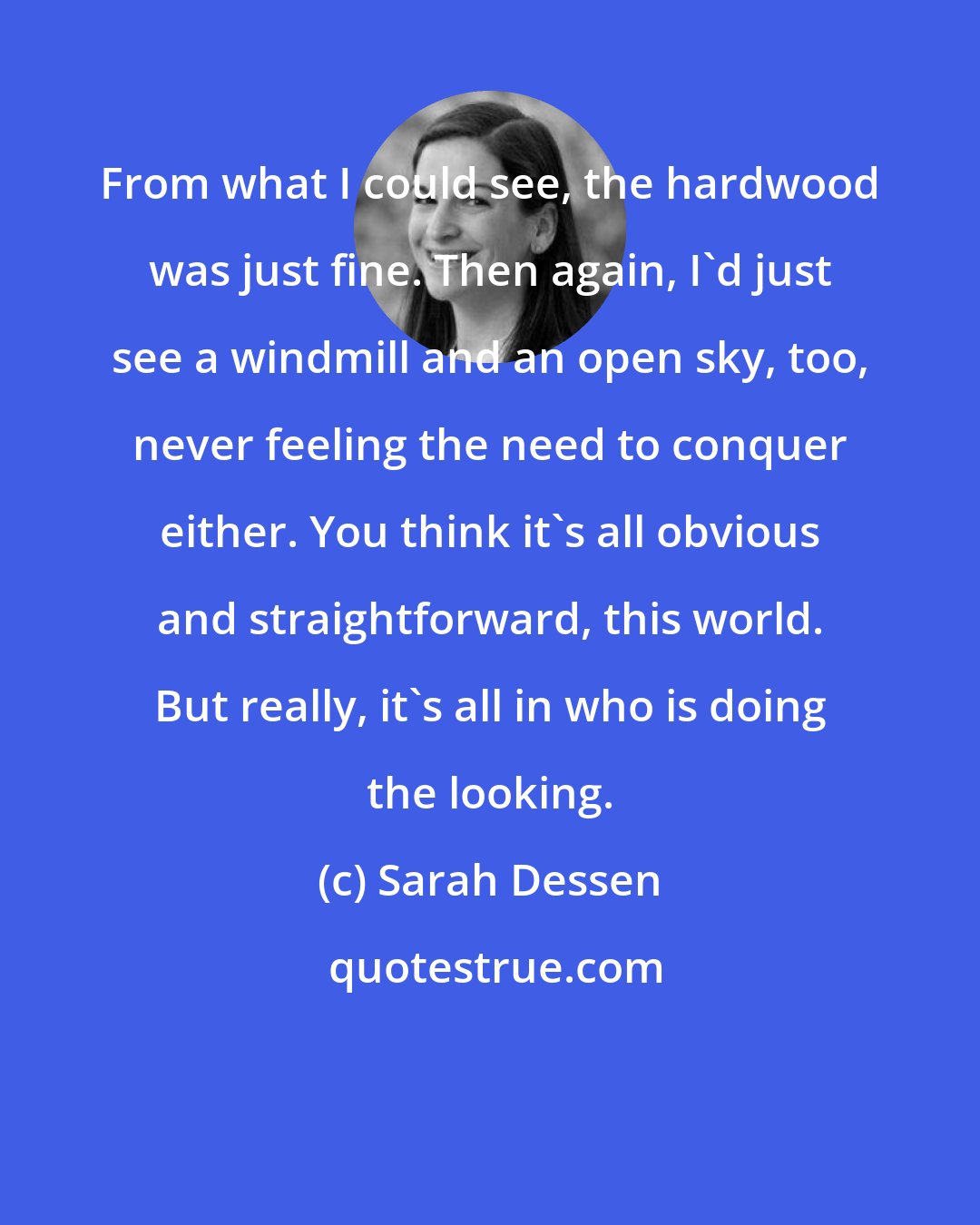 Sarah Dessen: From what I could see, the hardwood was just fine. Then again, I'd just see a windmill and an open sky, too, never feeling the need to conquer either. You think it's all obvious and straightforward, this world. But really, it's all in who is doing the looking.