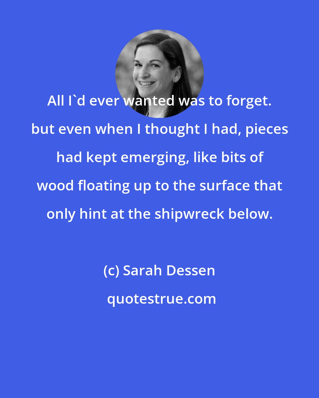 Sarah Dessen: All I'd ever wanted was to forget. but even when I thought I had, pieces had kept emerging, like bits of wood floating up to the surface that only hint at the shipwreck below.