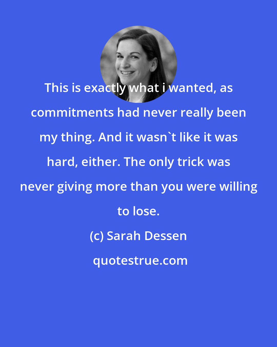 Sarah Dessen: This is exactly what i wanted, as commitments had never really been my thing. And it wasn't like it was hard, either. The only trick was never giving more than you were willing to lose.