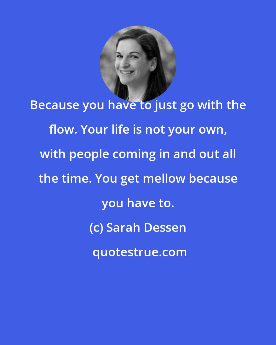 Sarah Dessen: Because you have to just go with the flow. Your life is not your own, with people coming in and out all the time. You get mellow because you have to.