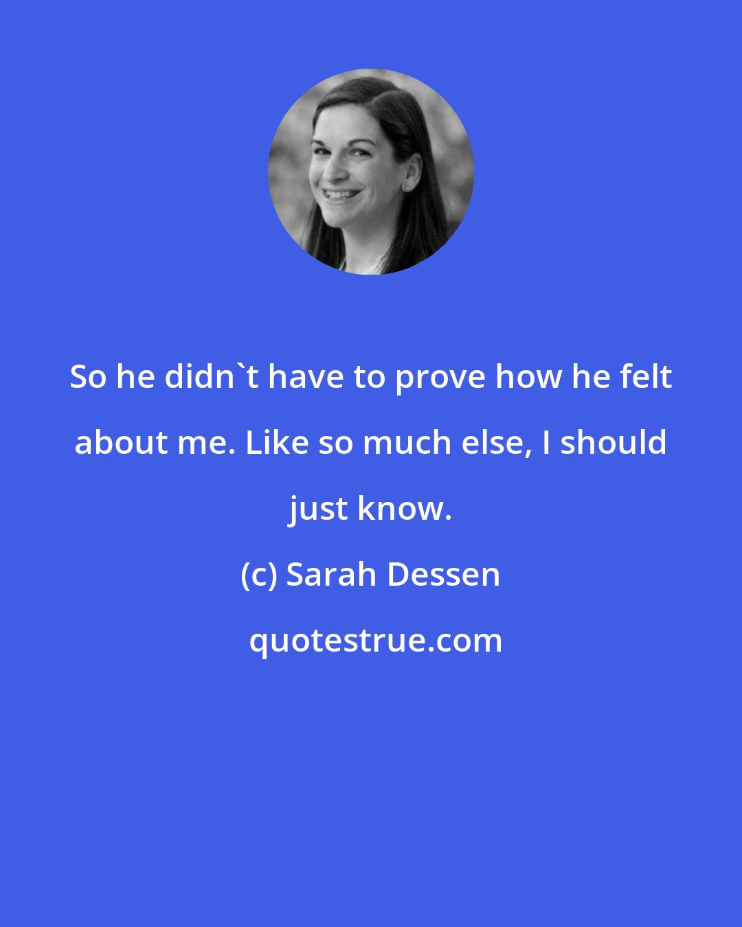 Sarah Dessen: So he didn't have to prove how he felt about me. Like so much else, I should just know.