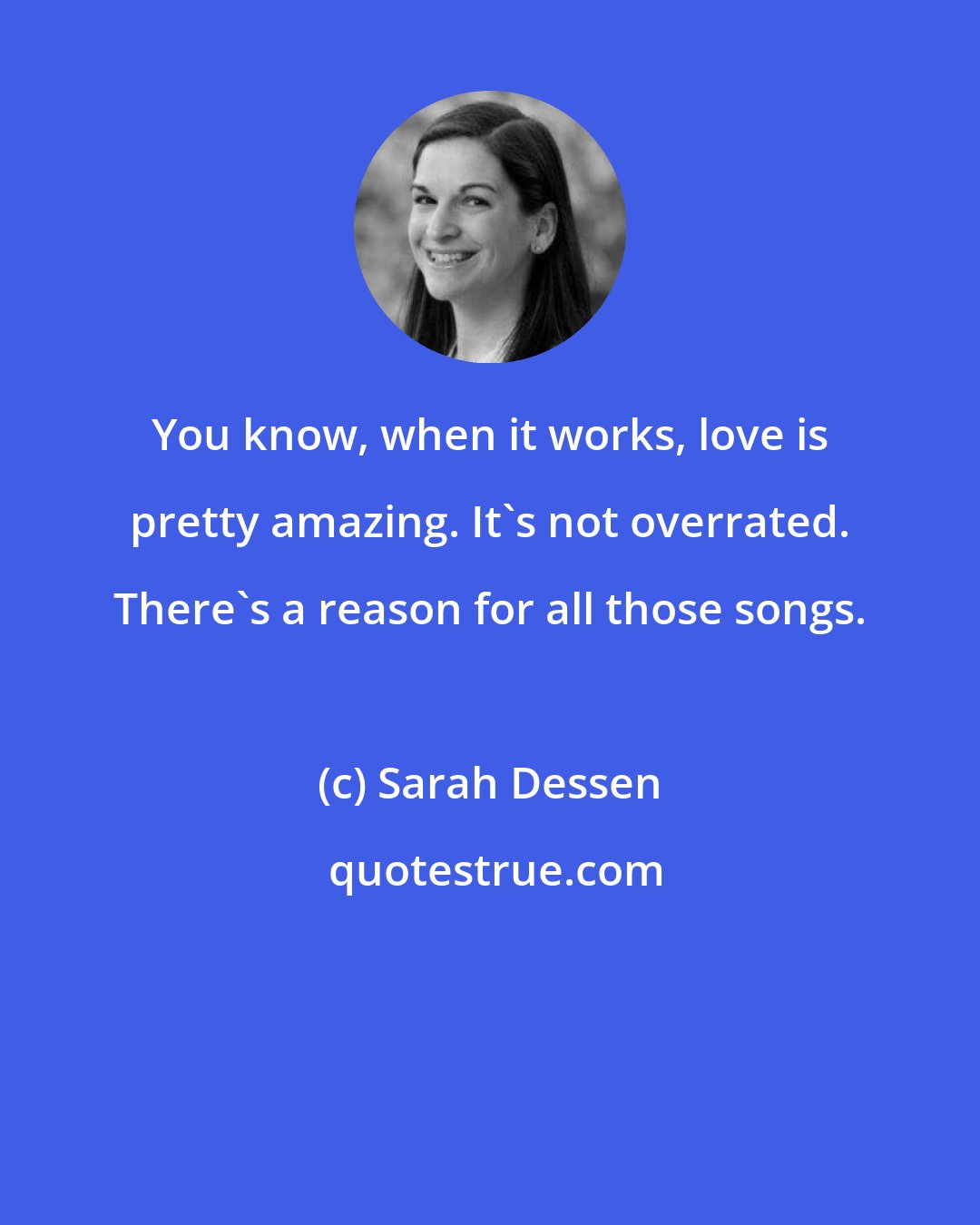 Sarah Dessen: You know, when it works, love is pretty amazing. It's not overrated. There's a reason for all those songs.