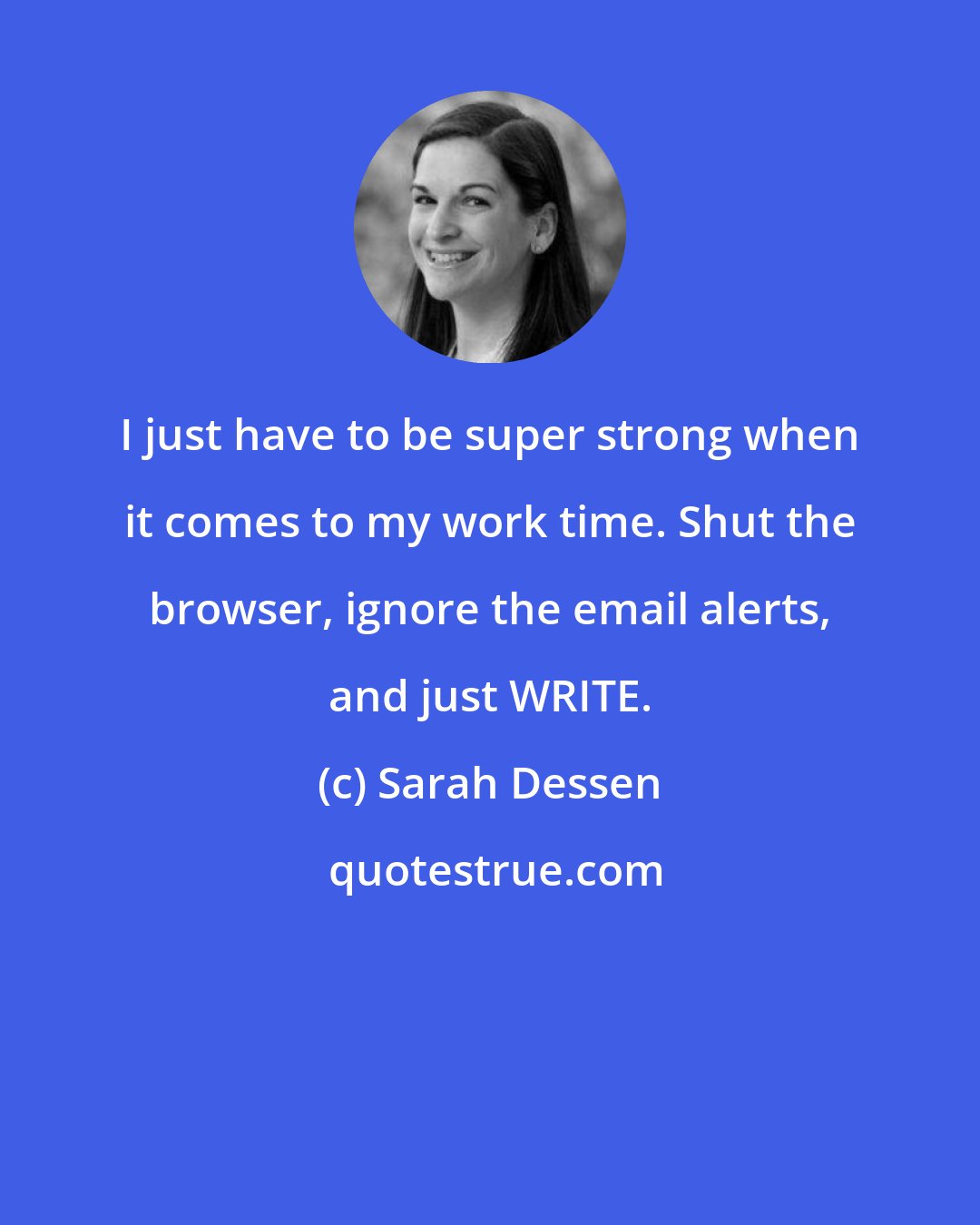 Sarah Dessen: I just have to be super strong when it comes to my work time. Shut the browser, ignore the email alerts, and just WRITE.