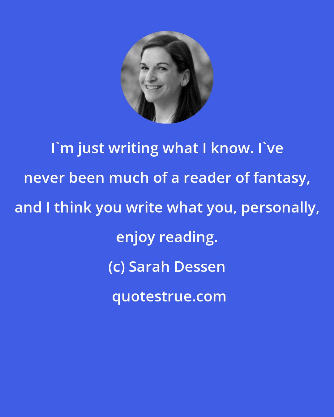 Sarah Dessen: I'm just writing what I know. I've never been much of a reader of fantasy, and I think you write what you, personally, enjoy reading.