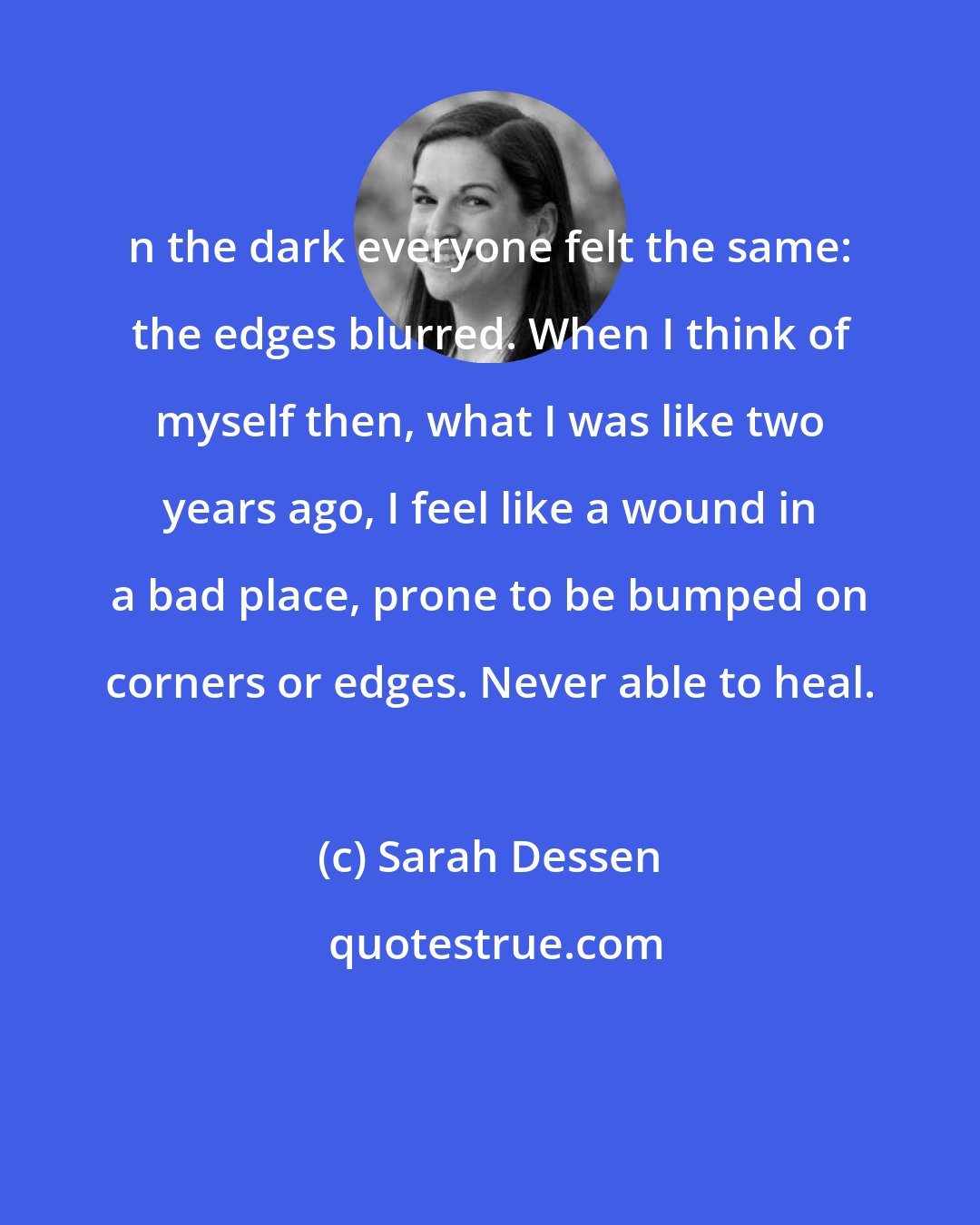 Sarah Dessen: n the dark everyone felt the same: the edges blurred. When I think of myself then, what I was like two years ago, I feel like a wound in a bad place, prone to be bumped on corners or edges. Never able to heal.