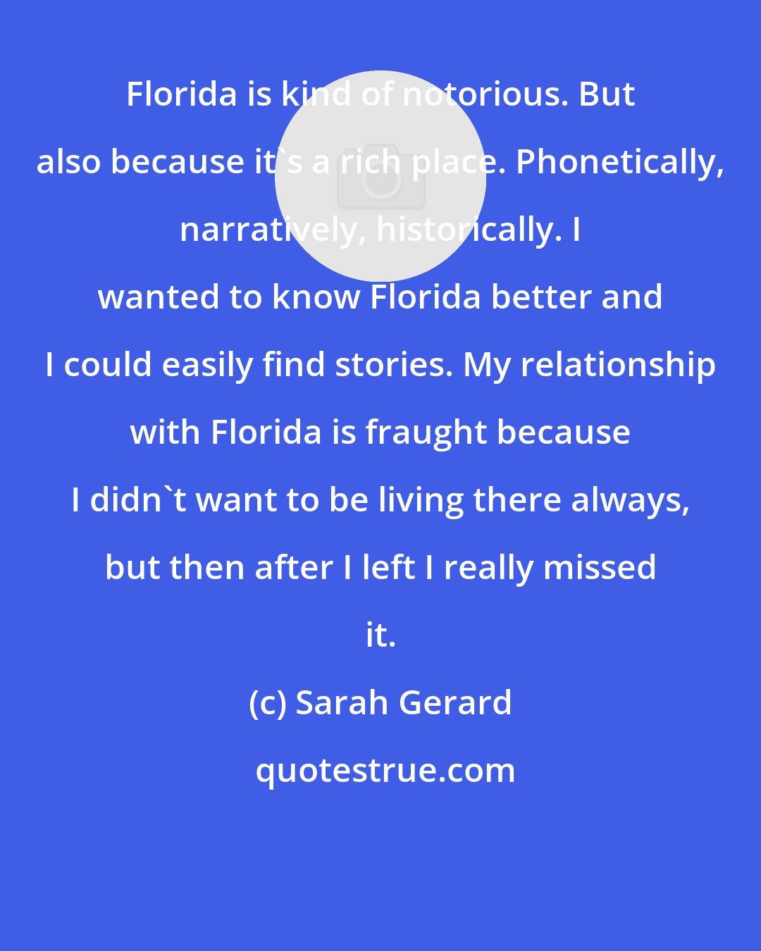 Sarah Gerard: Florida is kind of notorious. But also because it's a rich place. Phonetically, narratively, historically. I wanted to know Florida better and I could easily find stories. My relationship with Florida is fraught because I didn't want to be living there always, but then after I left I really missed it.