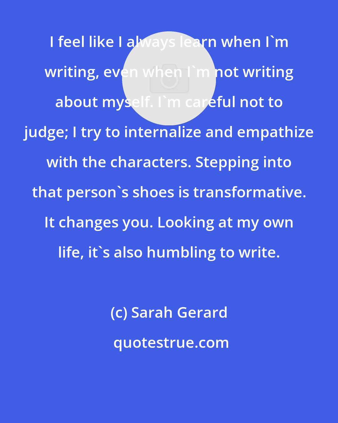 Sarah Gerard: I feel like I always learn when I'm writing, even when I'm not writing about myself. I'm careful not to judge; I try to internalize and empathize with the characters. Stepping into that person's shoes is transformative. It changes you. Looking at my own life, it's also humbling to write.