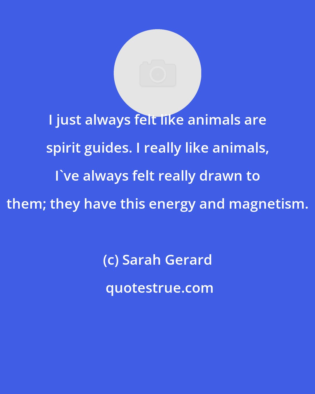 Sarah Gerard: I just always felt like animals are spirit guides. I really like animals, I've always felt really drawn to them; they have this energy and magnetism.