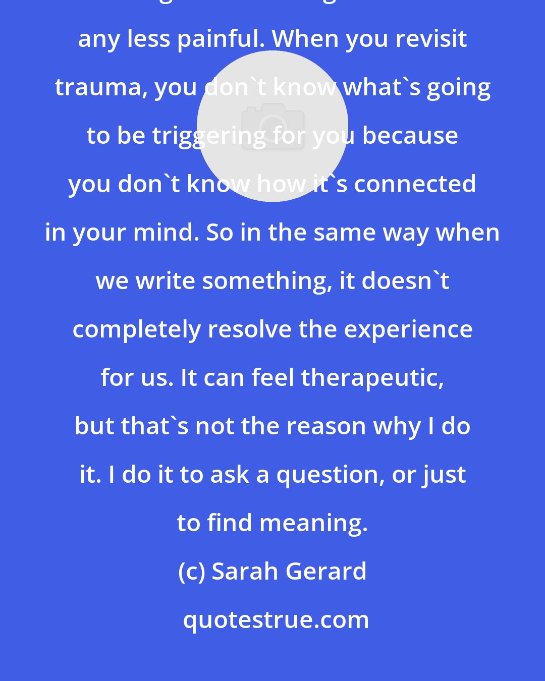 Sarah Gerard: Writing helps us heal in certain way, but it doesn't make the experience of thinking about writing that occasion any less painful. When you revisit trauma, you don't know what's going to be triggering for you because you don't know how it's connected in your mind. So in the same way when we write something, it doesn't completely resolve the experience for us. It can feel therapeutic, but that's not the reason why I do it. I do it to ask a question, or just to find meaning.