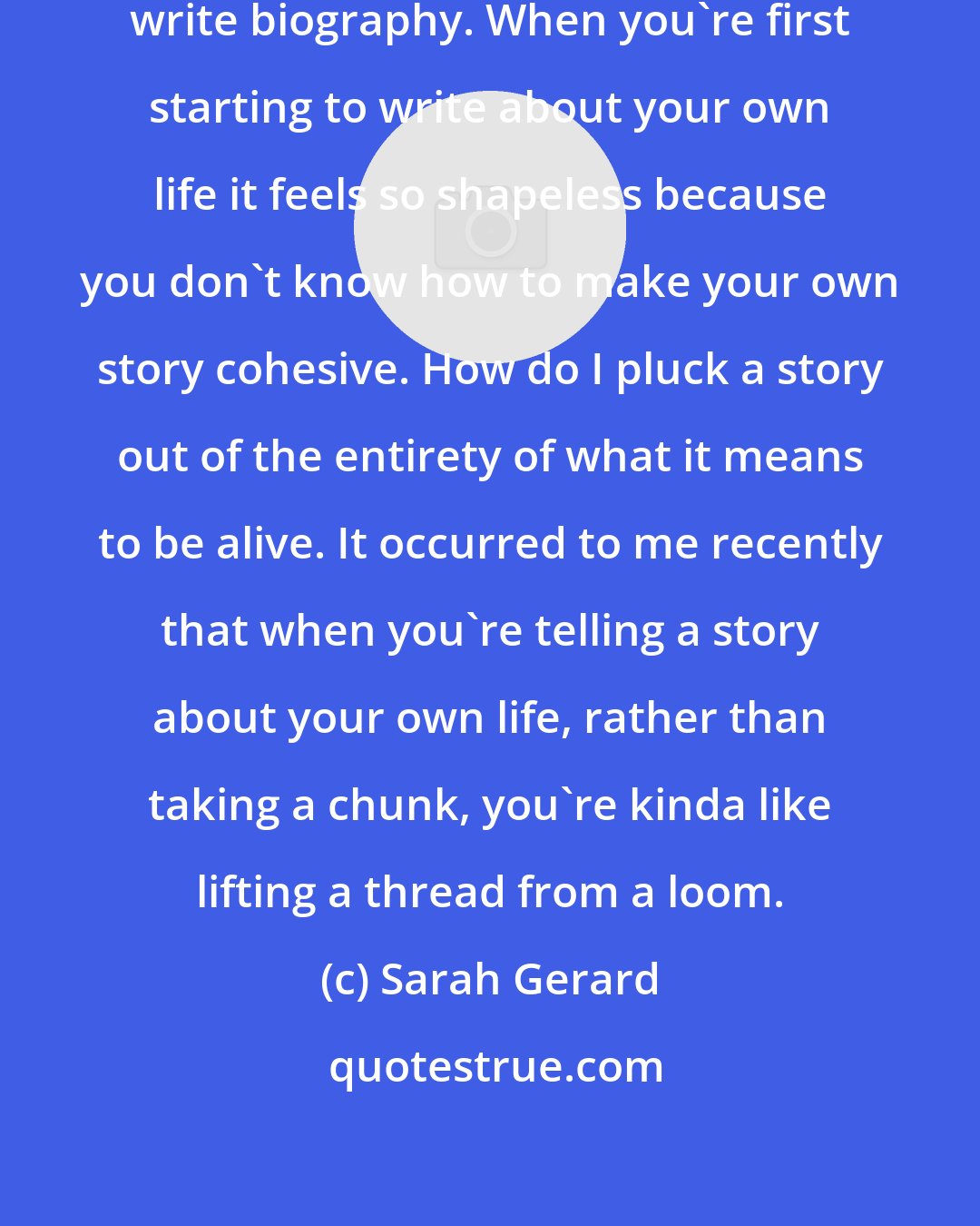 Sarah Gerard: I was interested in the ways we can write biography. When you're first starting to write about your own life it feels so shapeless because you don't know how to make your own story cohesive. How do I pluck a story out of the entirety of what it means to be alive. It occurred to me recently that when you're telling a story about your own life, rather than taking a chunk, you're kinda like lifting a thread from a loom.