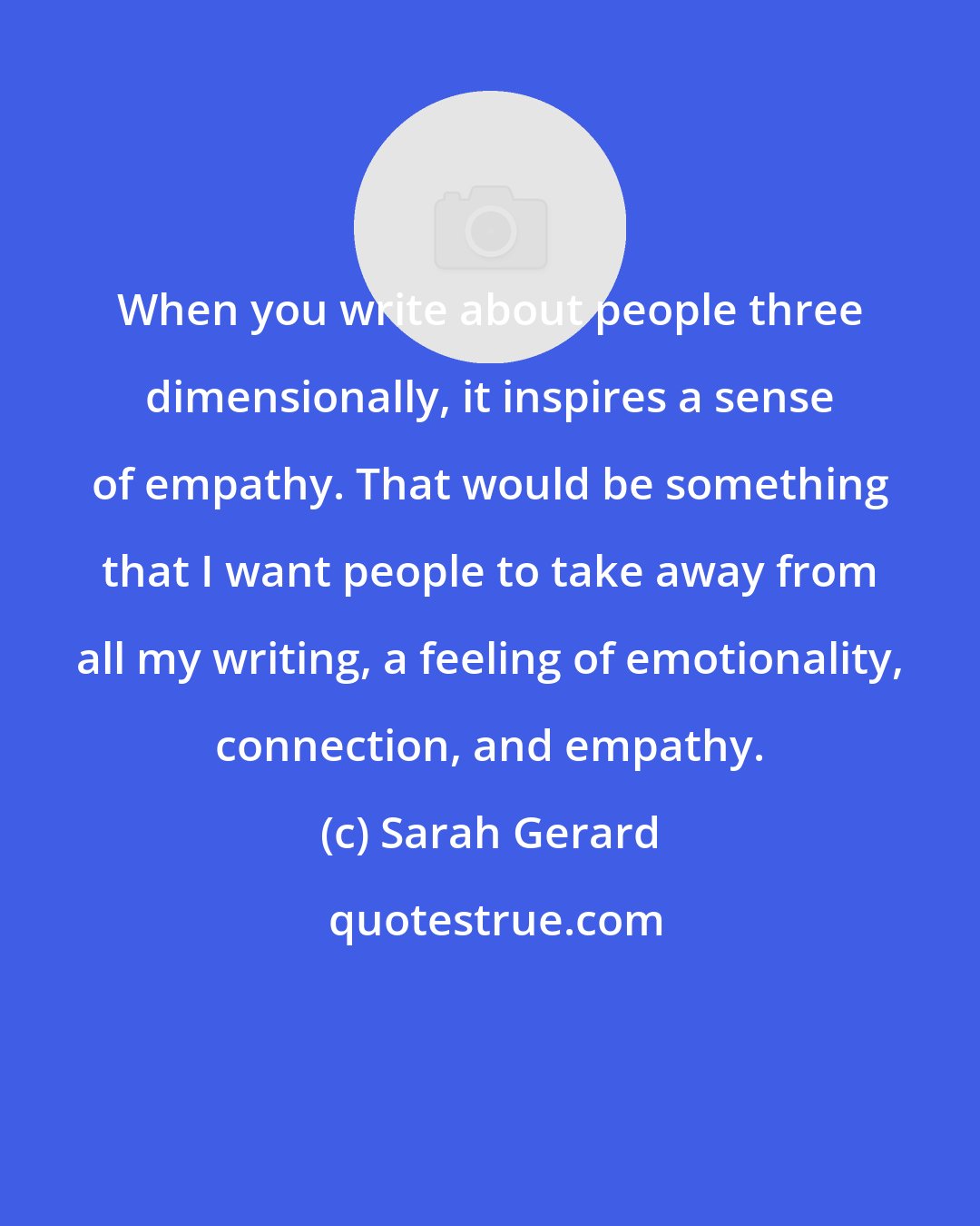 Sarah Gerard: When you write about people three dimensionally, it inspires a sense of empathy. That would be something that I want people to take away from all my writing, a feeling of emotionality, connection, and empathy.