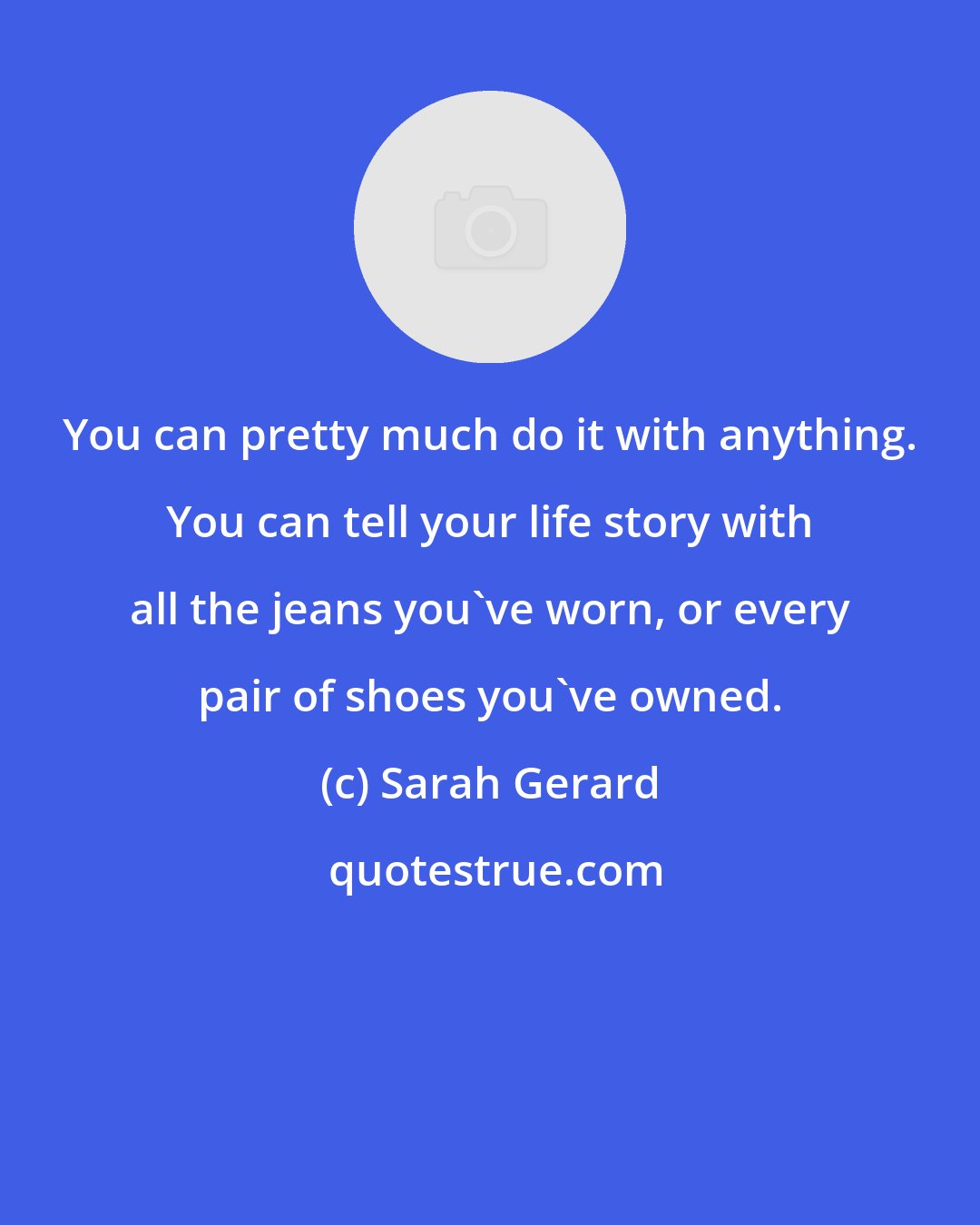 Sarah Gerard: You can pretty much do it with anything. You can tell your life story with all the jeans you've worn, or every pair of shoes you've owned.