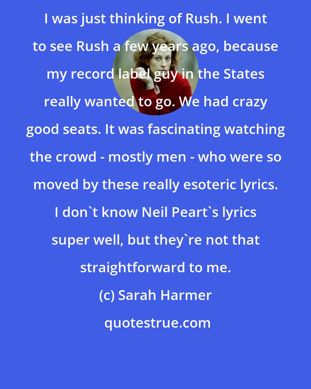 Sarah Harmer: I was just thinking of Rush. I went to see Rush a few years ago, because my record label guy in the States really wanted to go. We had crazy good seats. It was fascinating watching the crowd - mostly men - who were so moved by these really esoteric lyrics. I don't know Neil Peart's lyrics super well, but they're not that straightforward to me.