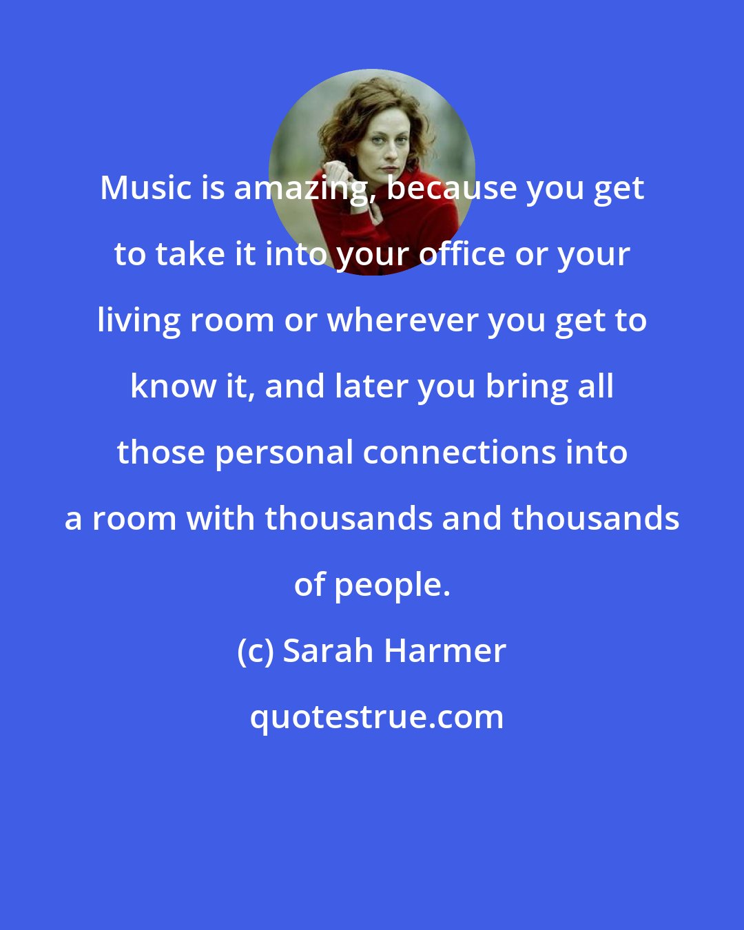 Sarah Harmer: Music is amazing, because you get to take it into your office or your living room or wherever you get to know it, and later you bring all those personal connections into a room with thousands and thousands of people.