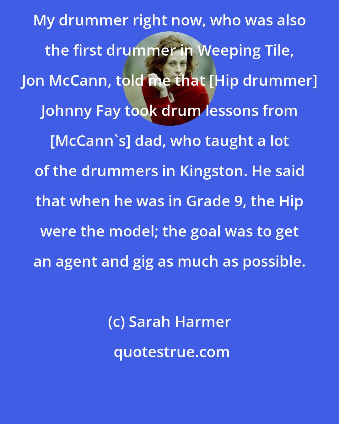 Sarah Harmer: My drummer right now, who was also the first drummer in Weeping Tile, Jon McCann, told me that [Hip drummer] Johnny Fay took drum lessons from [McCann's] dad, who taught a lot of the drummers in Kingston. He said that when he was in Grade 9, the Hip were the model; the goal was to get an agent and gig as much as possible.