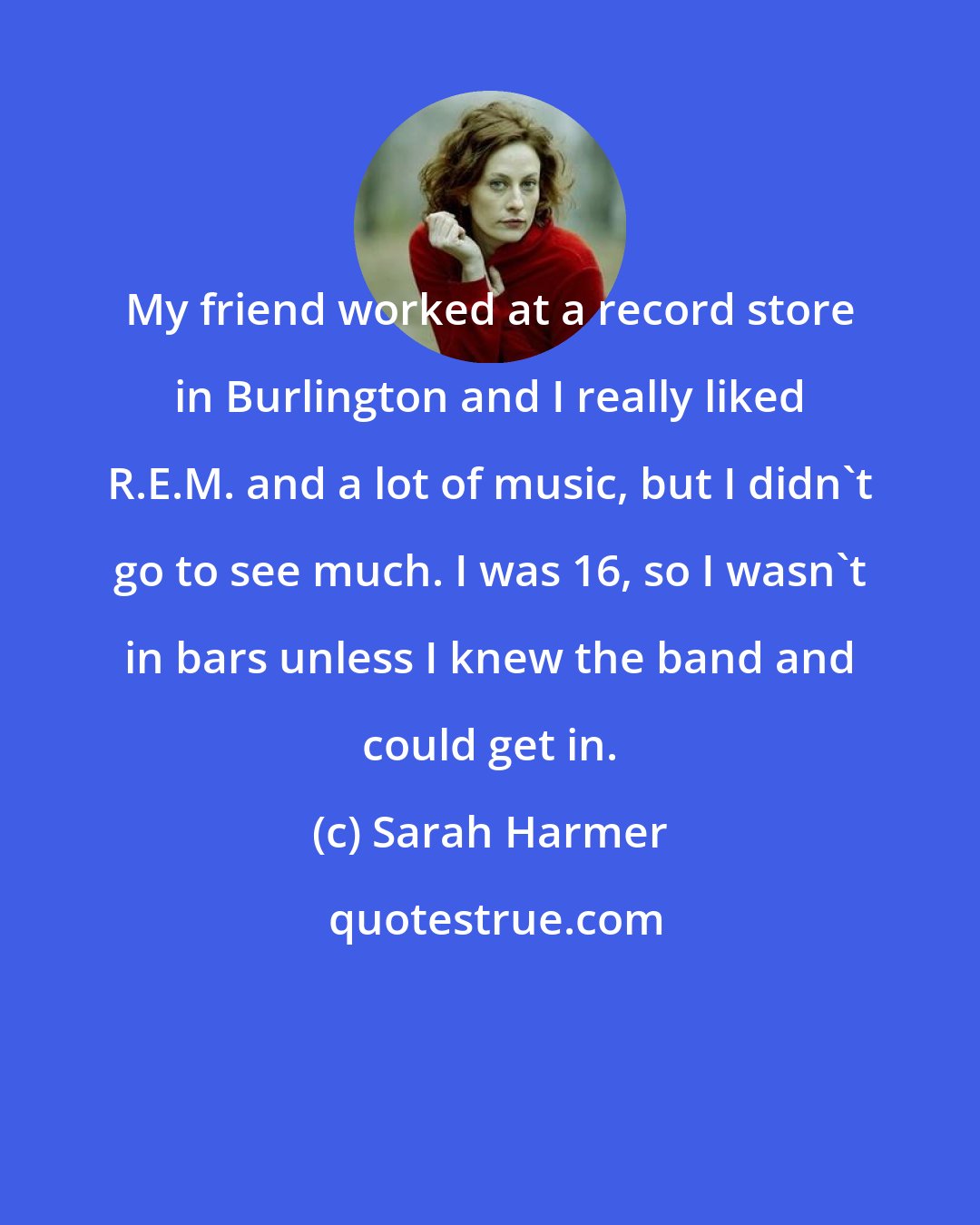 Sarah Harmer: My friend worked at a record store in Burlington and I really liked R.E.M. and a lot of music, but I didn't go to see much. I was 16, so I wasn't in bars unless I knew the band and could get in.