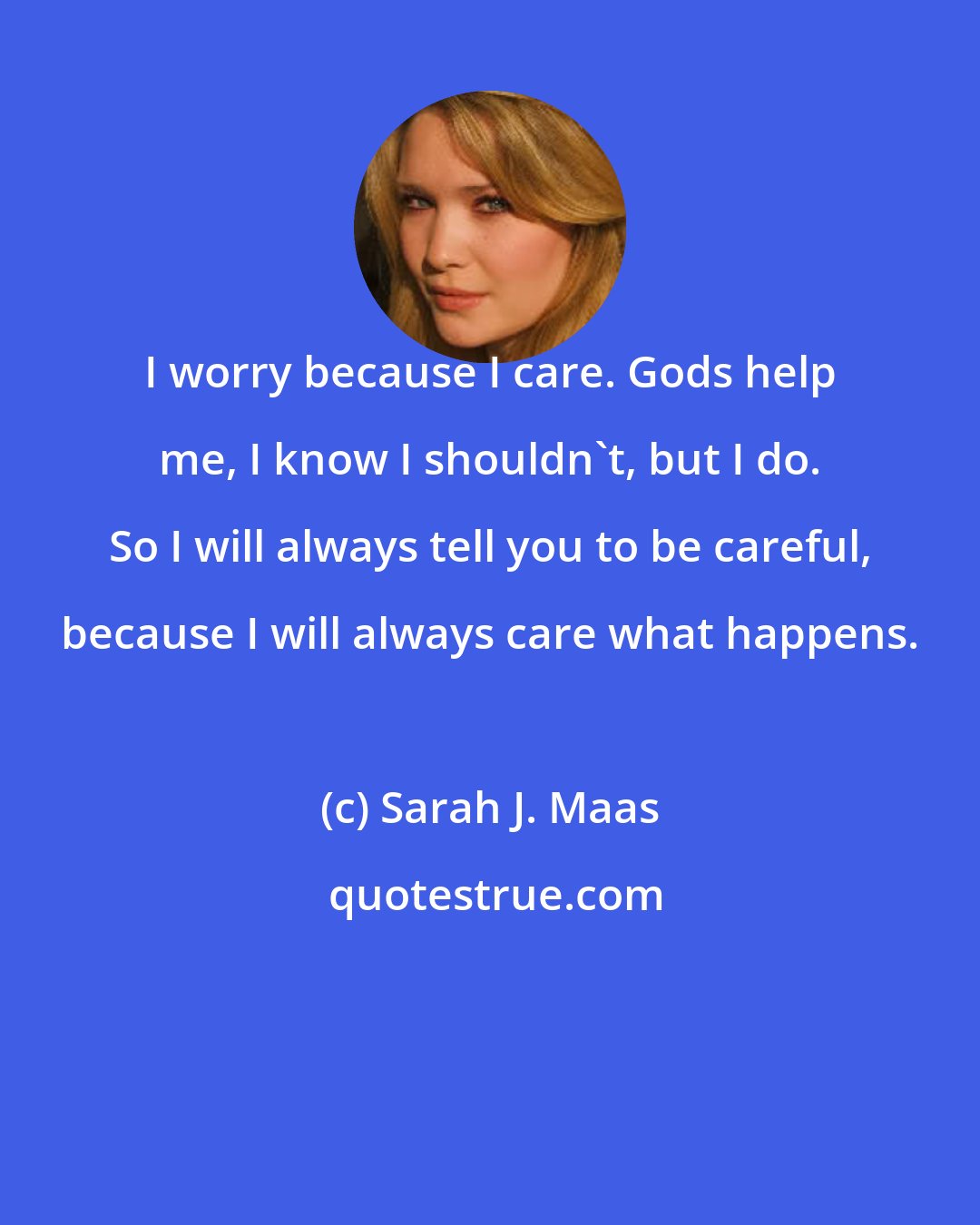 Sarah J. Maas: I worry because I care. Gods help me, I know I shouldn't, but I do. So I will always tell you to be careful, because I will always care what happens.