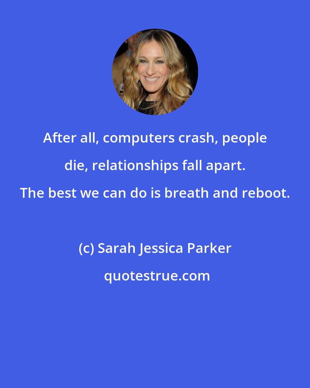 Sarah Jessica Parker: After all, computers crash, people die, relationships fall apart. The best we can do is breath and reboot.