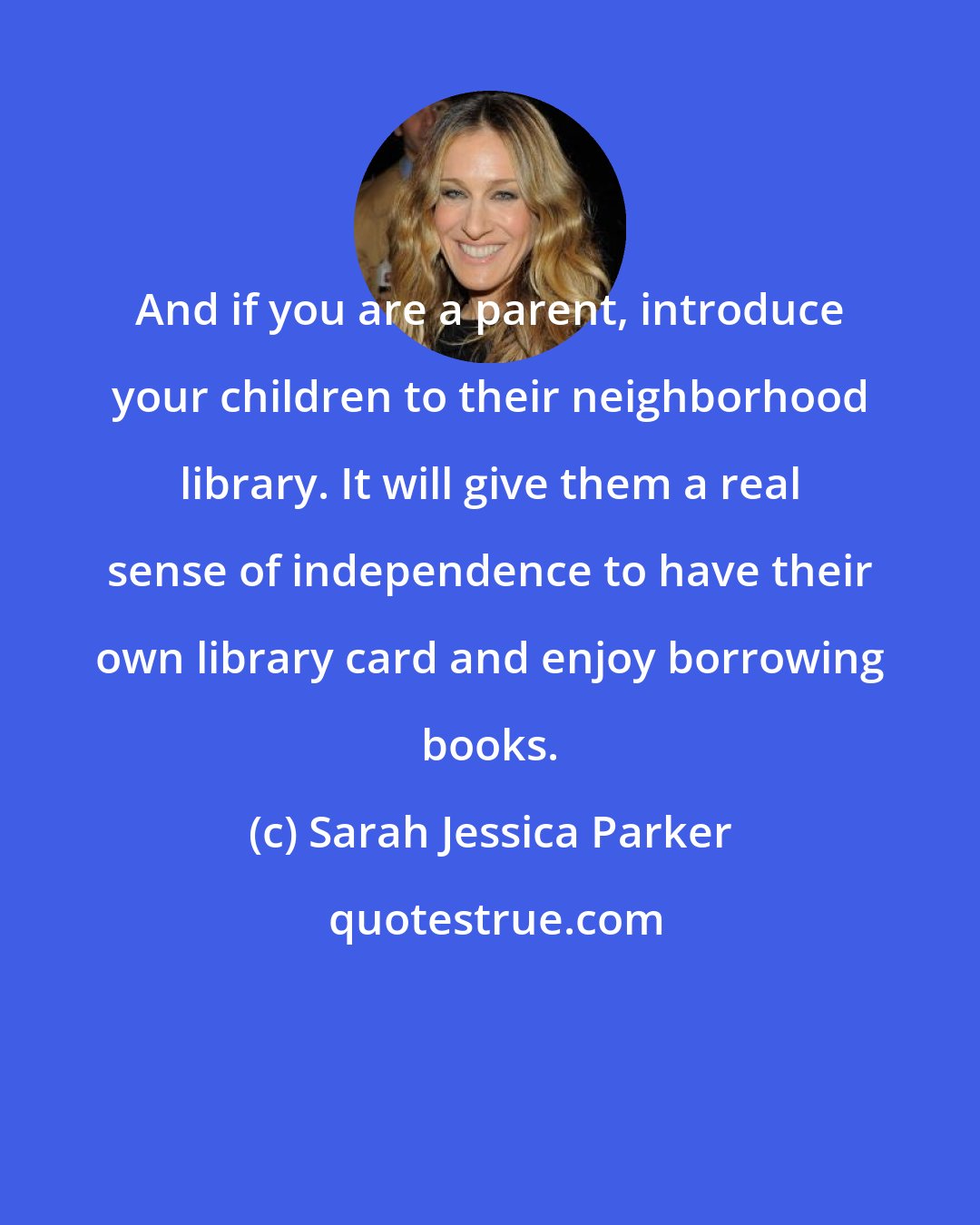 Sarah Jessica Parker: And if you are a parent, introduce your children to their neighborhood library. It will give them a real sense of independence to have their own library card and enjoy borrowing books.