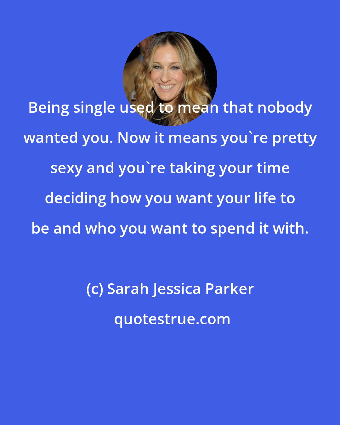 Sarah Jessica Parker: Being single used to mean that nobody wanted you. Now it means you're pretty sexy and you're taking your time deciding how you want your life to be and who you want to spend it with.