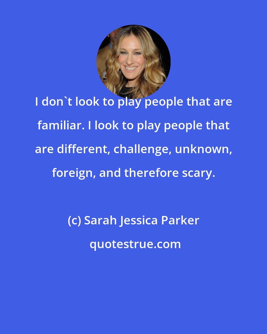 Sarah Jessica Parker: I don't look to play people that are familiar. I look to play people that are different, challenge, unknown, foreign, and therefore scary.