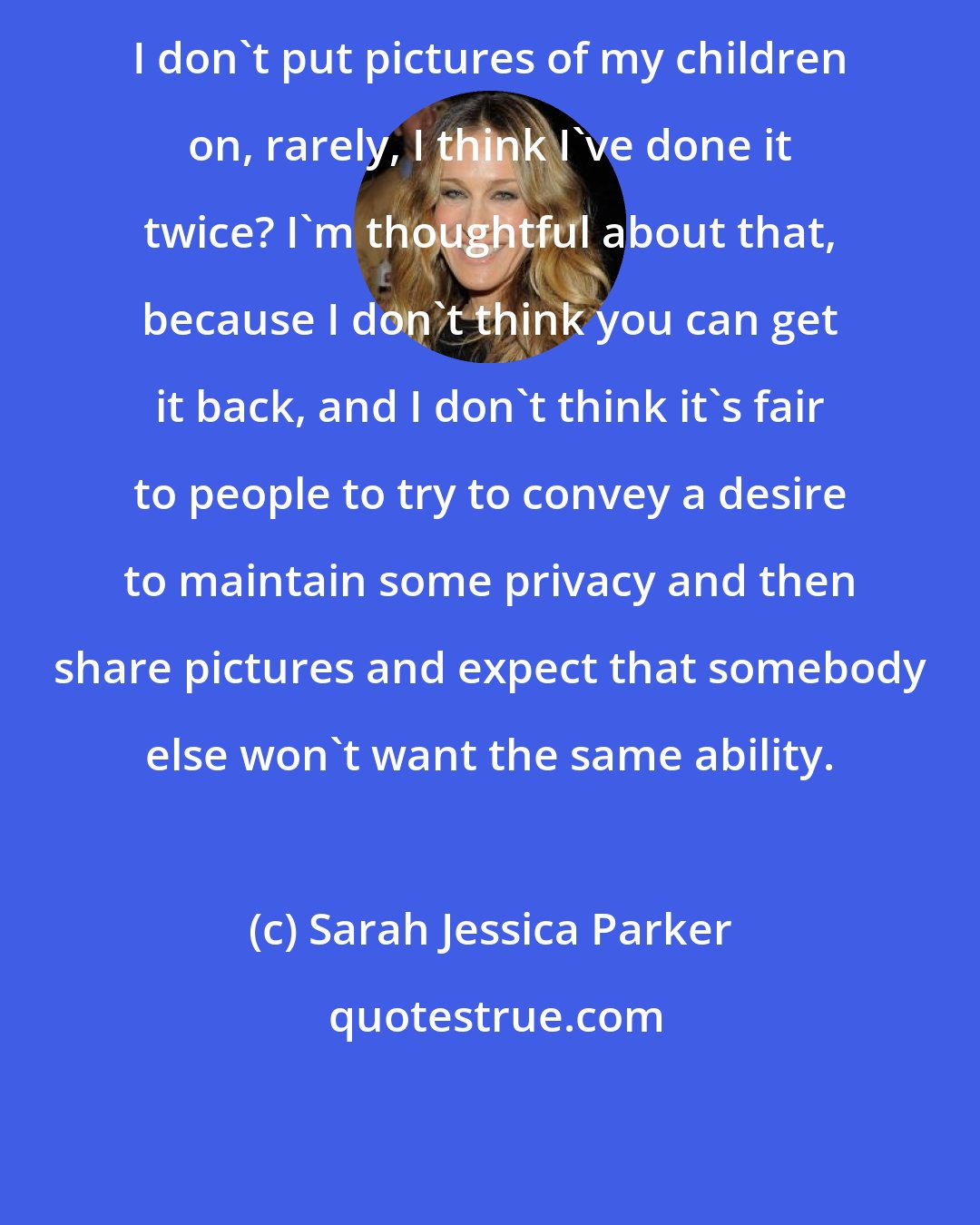 Sarah Jessica Parker: I don't put pictures of my children on, rarely, I think I've done it twice? I'm thoughtful about that, because I don't think you can get it back, and I don't think it's fair to people to try to convey a desire to maintain some privacy and then share pictures and expect that somebody else won't want the same ability.