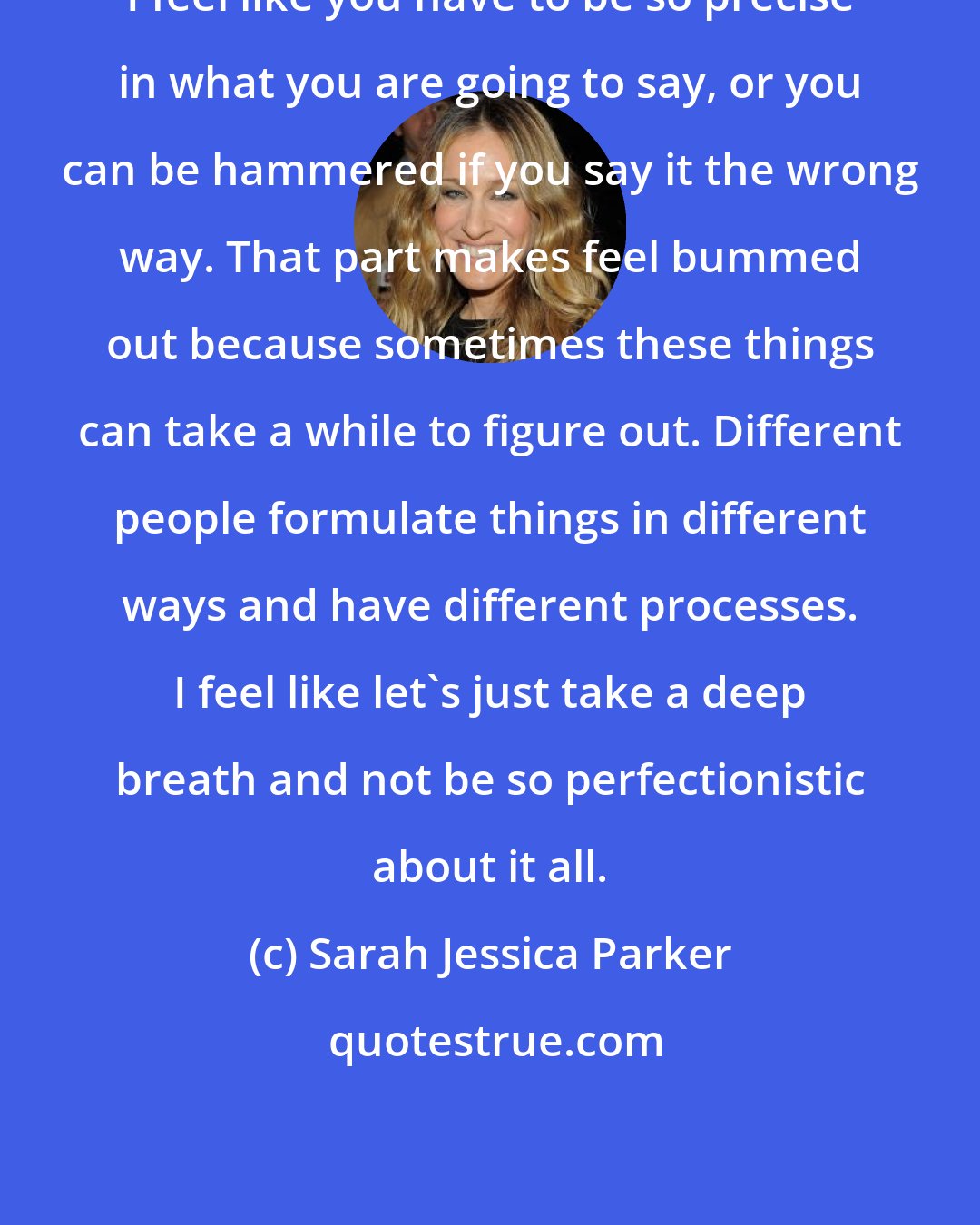 Sarah Jessica Parker: I feel like you have to be so precise in what you are going to say, or you can be hammered if you say it the wrong way. That part makes feel bummed out because sometimes these things can take a while to figure out. Different people formulate things in different ways and have different processes. I feel like let's just take a deep breath and not be so perfectionistic about it all.