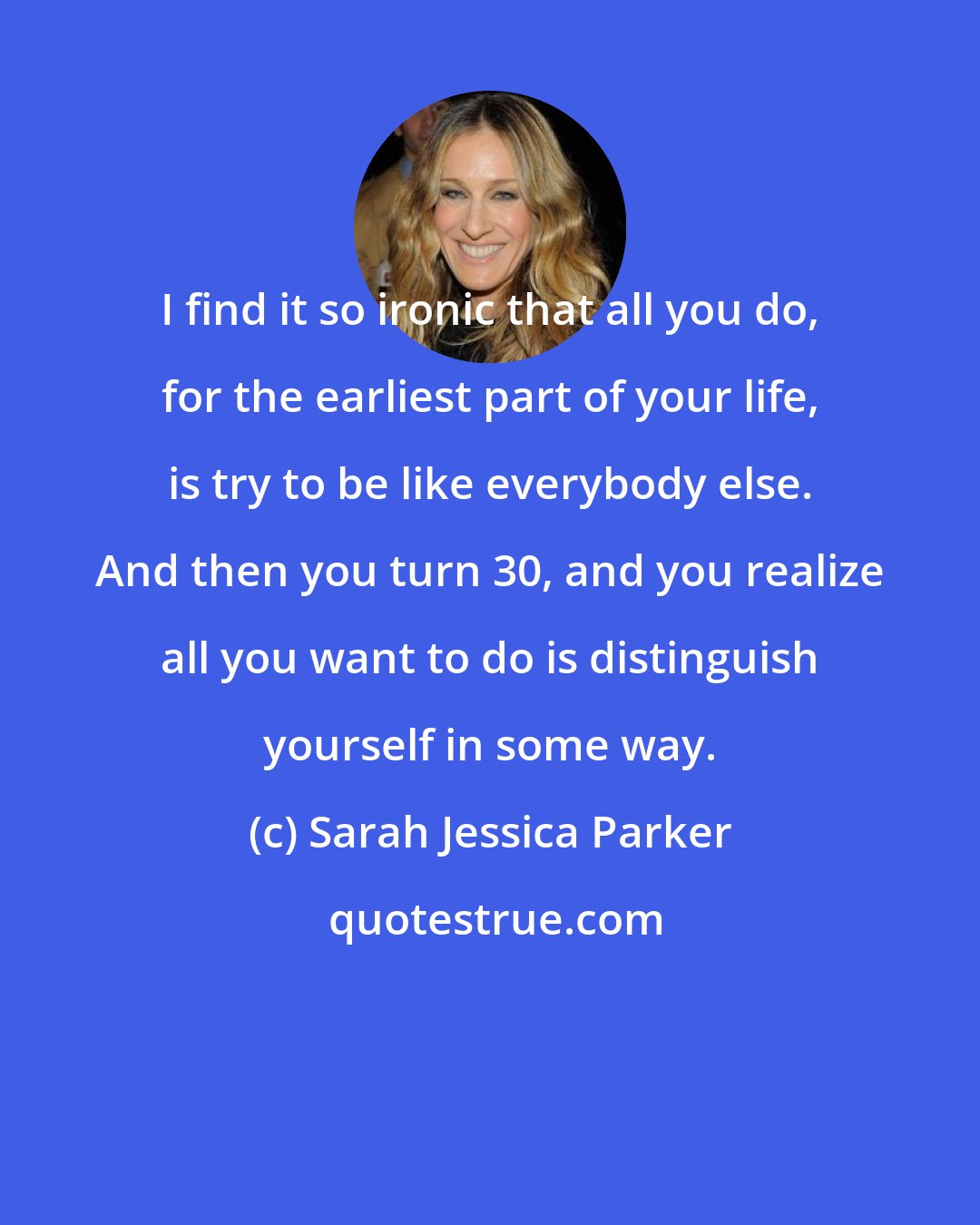 Sarah Jessica Parker: I find it so ironic that all you do, for the earliest part of your life, is try to be like everybody else. And then you turn 30, and you realize all you want to do is distinguish yourself in some way.