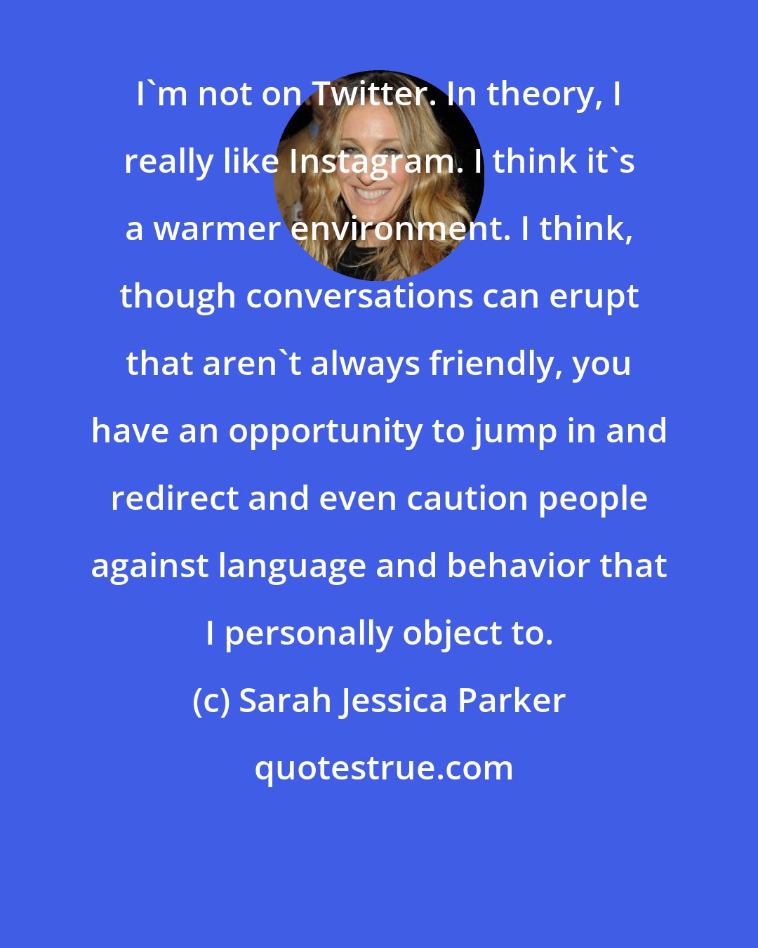 Sarah Jessica Parker: I'm not on Twitter. In theory, I really like Instagram. I think it's a warmer environment. I think, though conversations can erupt that aren't always friendly, you have an opportunity to jump in and redirect and even caution people against language and behavior that I personally object to.