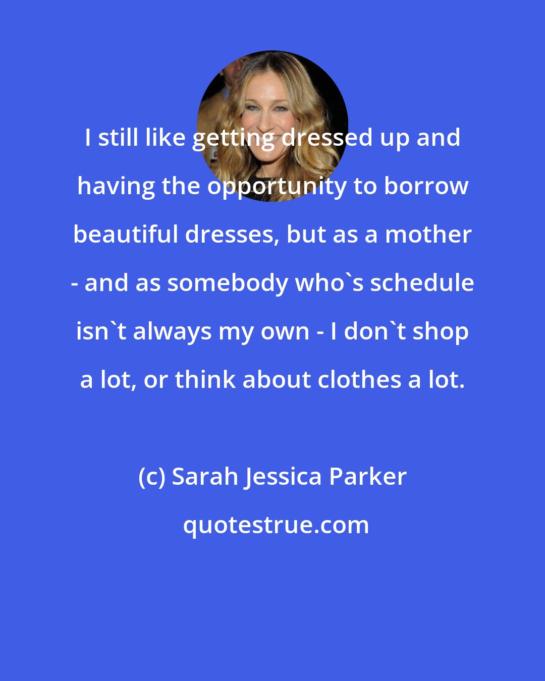 Sarah Jessica Parker: I still like getting dressed up and having the opportunity to borrow beautiful dresses, but as a mother - and as somebody who's schedule isn't always my own - I don't shop a lot, or think about clothes a lot.