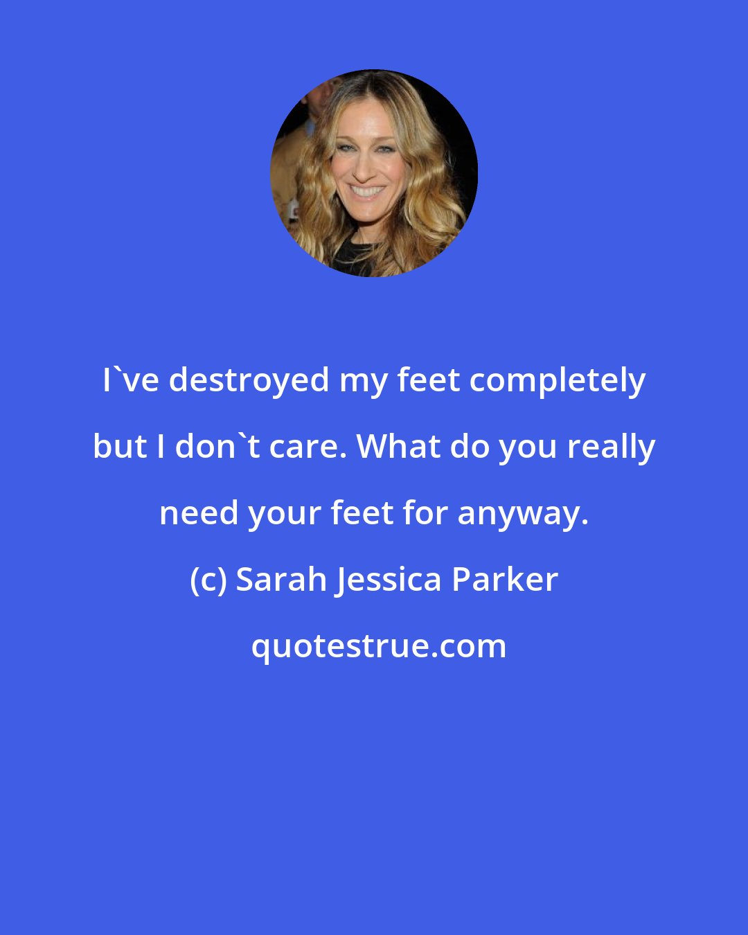 Sarah Jessica Parker: I've destroyed my feet completely but I don't care. What do you really need your feet for anyway.