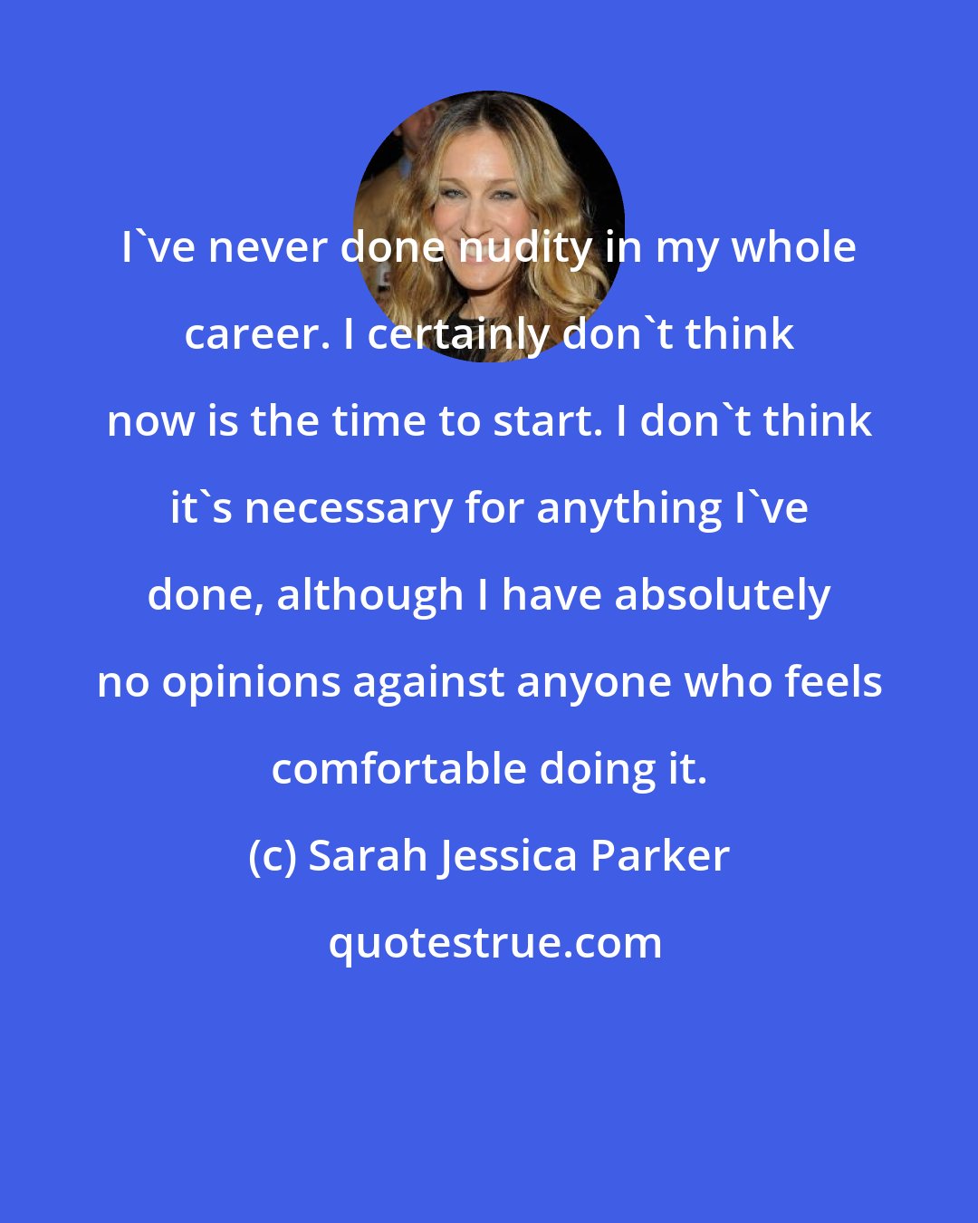 Sarah Jessica Parker: I've never done nudity in my whole career. I certainly don't think now is the time to start. I don't think it's necessary for anything I've done, although I have absolutely no opinions against anyone who feels comfortable doing it.