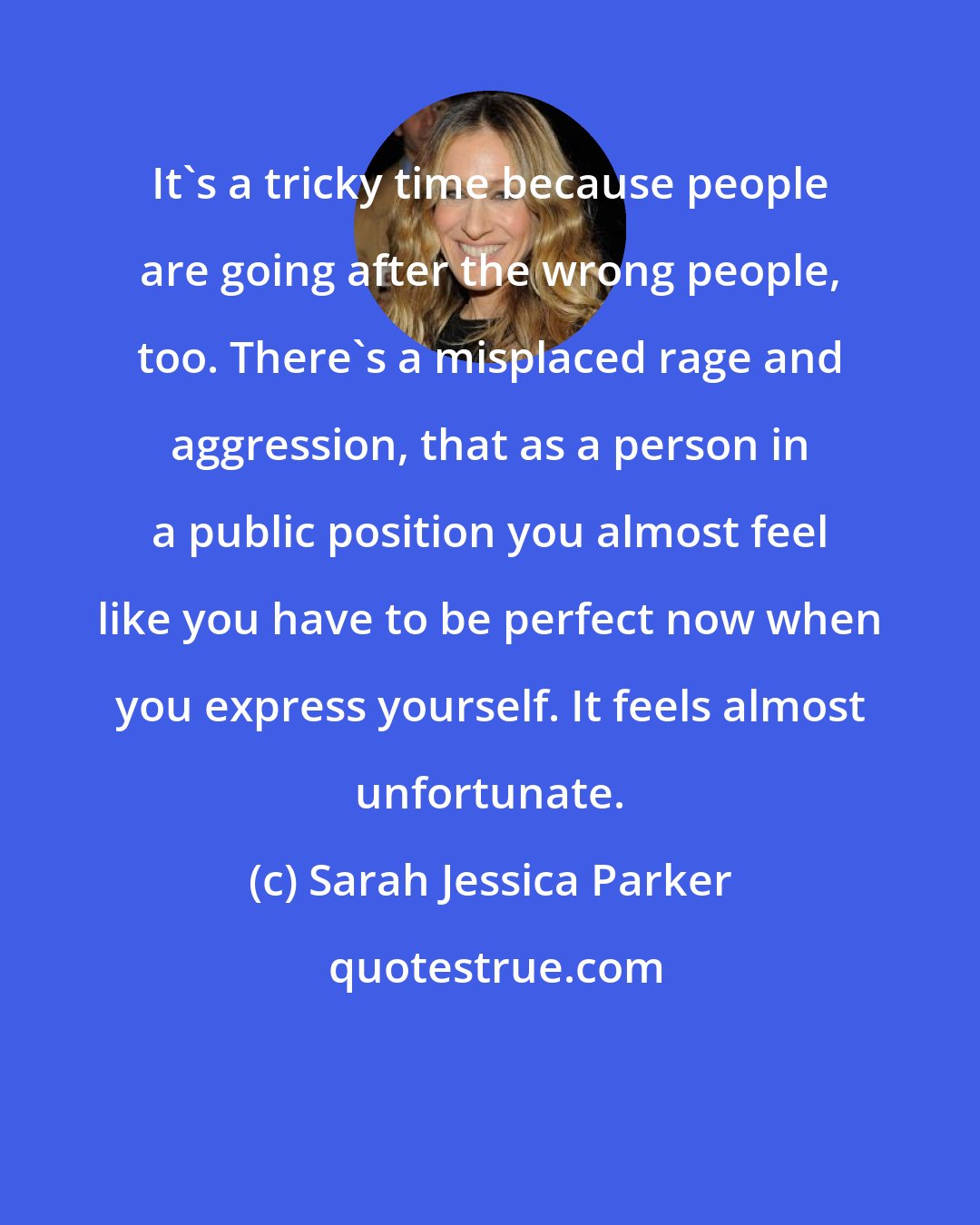 Sarah Jessica Parker: It's a tricky time because people are going after the wrong people, too. There's a misplaced rage and aggression, that as a person in a public position you almost feel like you have to be perfect now when you express yourself. It feels almost unfortunate.