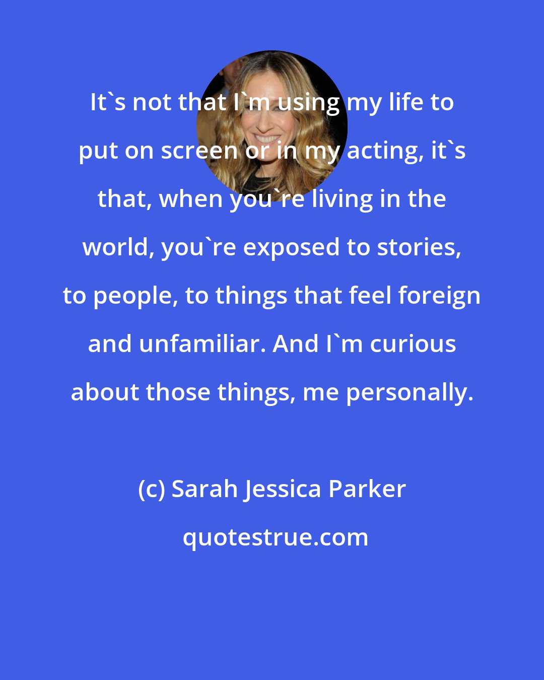 Sarah Jessica Parker: It's not that I'm using my life to put on screen or in my acting, it's that, when you're living in the world, you're exposed to stories, to people, to things that feel foreign and unfamiliar. And I'm curious about those things, me personally.