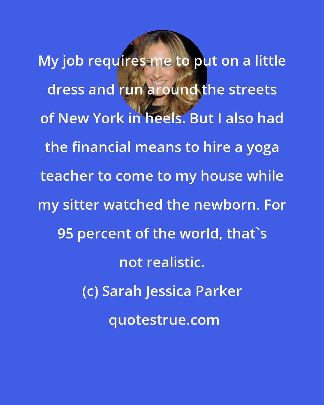 Sarah Jessica Parker: My job requires me to put on a little dress and run around the streets of New York in heels. But I also had the financial means to hire a yoga teacher to come to my house while my sitter watched the newborn. For 95 percent of the world, that's not realistic.