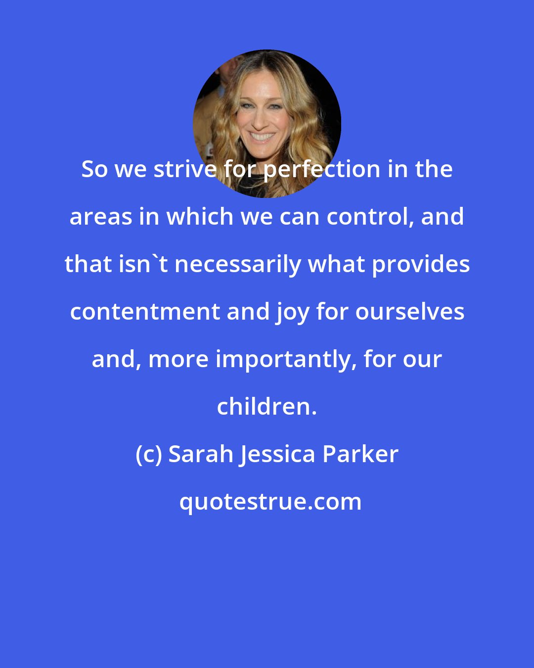 Sarah Jessica Parker: So we strive for perfection in the areas in which we can control, and that isn't necessarily what provides contentment and joy for ourselves and, more importantly, for our children.