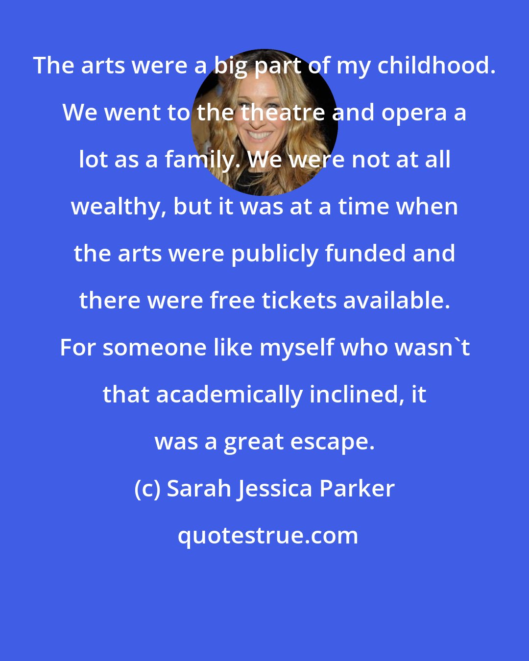 Sarah Jessica Parker: The arts were a big part of my childhood. We went to the theatre and opera a lot as a family. We were not at all wealthy, but it was at a time when the arts were publicly funded and there were free tickets available. For someone like myself who wasn't that academically inclined, it was a great escape.
