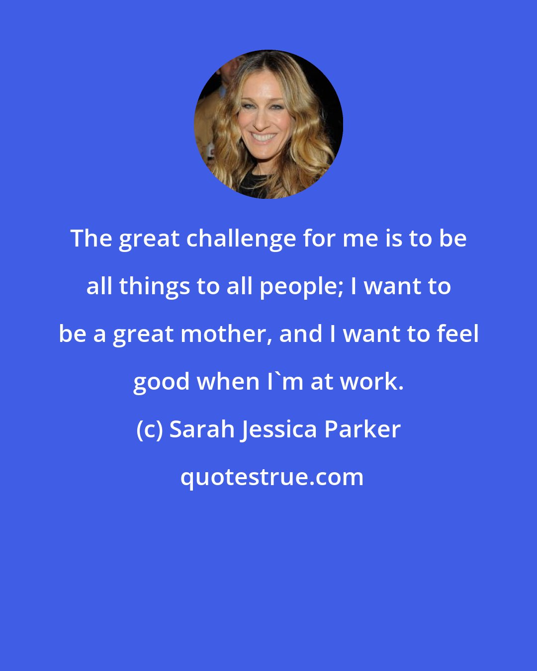 Sarah Jessica Parker: The great challenge for me is to be all things to all people; I want to be a great mother, and I want to feel good when I'm at work.